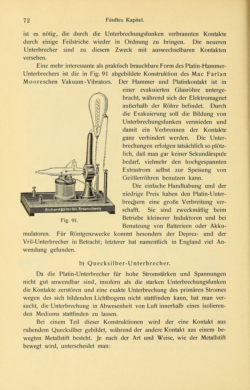 ist es nötig, die durch die Unterbrechungsfunken verbrannten Kontakte durch einige Feilstriche wieder in Ordnung zu bringen. Die neueren Unterbrecher sind zu diesem Zweck mit auswechselbaren Kontakten versehen. Eine mehr interessante als praktisch brauchbare Form des Platin-Hammer- Unterbrechers ist die in Fig. 91 abgebildete Konstruktion des Mac Farlan Mooreschen Vakuum-Vibrators. Der Hammer und Platinkontakt ist in einer evakuierten Glasröhre unterge- bracht, während sich der Elektromagnet außerhalb der Röhre befindet. Durch die Evakuierung soll die Bildung von Unterbrechungsfunken vermieden und damit ein Verbrennen der Kontakte ganz verhindert werden. Die Unter- brechungen erfolgen tatsächlich so plötz- lich, daß man gar keiner Sekundärspule bedarf, vielmehr den hochgespannten Extrastrom selbst zur Speisung von Geißlerröhren benutzen kann. Die einfache Handhabung und der niedrige Preis haben den Platin-Unter- breotiern eine große Verbreitung ver- schafft. Sie sind zweckmäßig beim Betriebe kleinerer Induktoren und bei Benutzung von Batterieen oder Akku- mulatoren. Für Röntgenzwecke kommt besonders der Deprez- und der Vril-Unterbrecher in Betracht; letzterer hat namentlich in England viel An- wendung gefunden. b) Quecksilber-Unterbrecher. Da die Platin-Unterbrecher für hohe Stromstärken und Spannungen nicht gut anwendbar sind, insofern als die starken Unterbrechungsfunken die Kontakte zerstören und eine exakte Unterbrechung des primären Stromes wegen des sich bildenden Lichtbogens nicht stattfinden kann, hat man ver- sucht, die Unterbrechung in Abwesenheit von Luft innerhalb eines isolieren- den Mediums stattfinden zu lassen. Bei einem Teil dieser Konstruktionen wird der eine Kontakt aus ruhendem Quecksilber gebildet, während der andere Kontakt aus einem be- wegten Metallstift besteht. Je nach der Art und Weise, wie der Metallstift bewegt wird, unterscheidet man: 'Wi