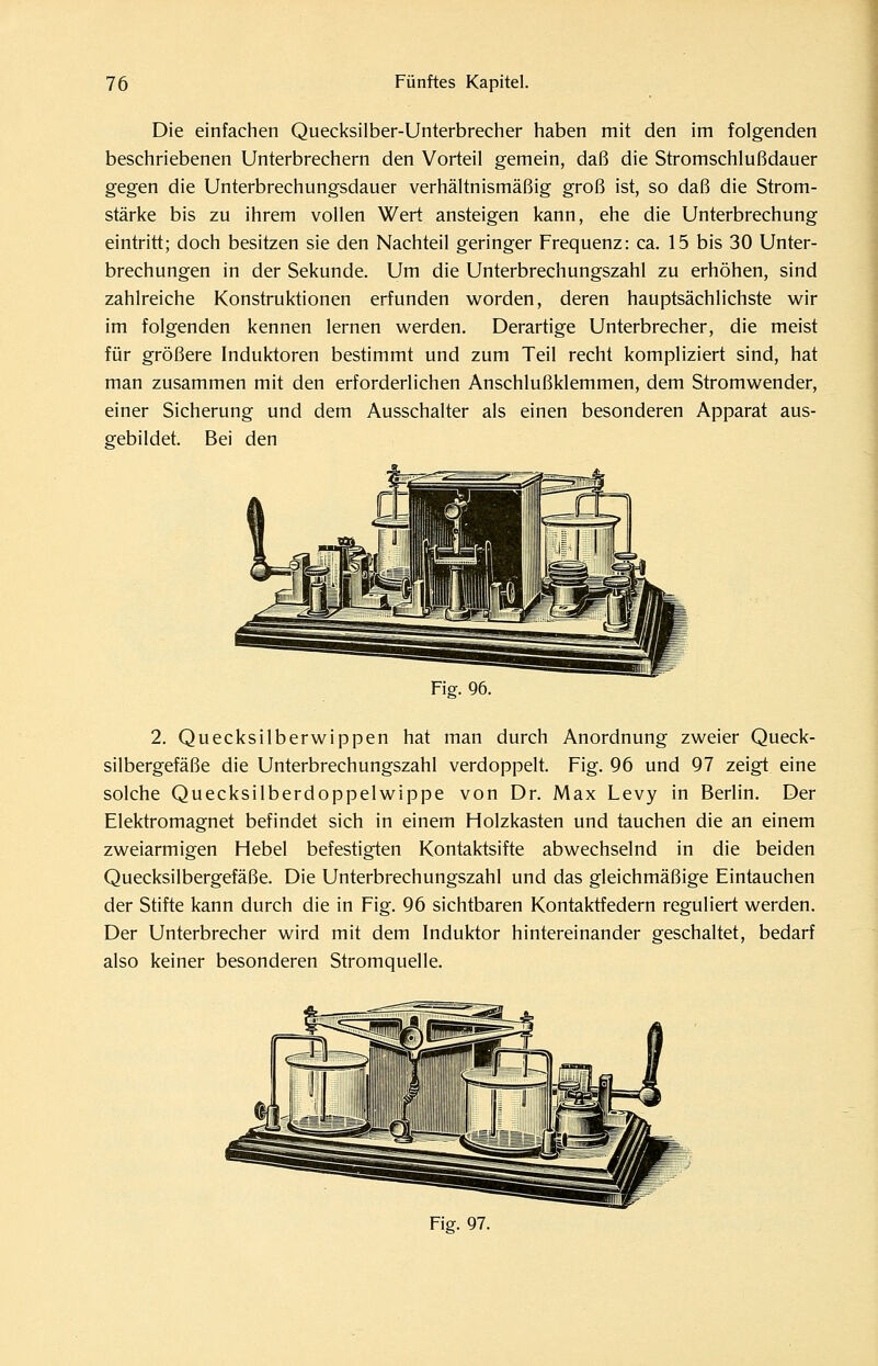 Die einfachen Quecksilber-Unterbrecher haben mit den im folgenden beschriebenen Unterbrechern den Vorteil gemein, daß die Stromschlußdauer gegen die Unterbrechungsdauer verhältnismäßig groß ist, so daß die Strom- stärke bis zu ihrem vollen Wert ansteigen kann, ehe die Unterbrechung eintritt; doch besitzen sie den Nachteil geringer Frequenz: ca. 15 bis 30 Unter- brechungen in der Sekunde. Um die Unterbrechungszahl zu erhöhen, sind zahlreiche Konstruktionen erfunden worden, deren hauptsächlichste wir im folgenden kennen lernen werden. Derartige Unterbrecher, die meist für größere Induktoren bestimmt und zum Teil recht kompliziert sind, hat man zusammen mit den erforderlichen Anschlußklemmen, dem Stromwender, einer Sicherung und dem Ausschalter als einen besonderen Apparat aus- gebildet. Bei den Fig. 96. 2. Quecksilberwippen hat man durch Anordnung zweier Queck- silbergefäße die Unterbrechungszahl verdoppelt. Fig. 96 und 97 zeigt eine solche Quecksilberdoppelwippe von Dr. Max Levy in Berlin, Der Elektromagnet befindet sich in einem Holzkasten und tauchen die an einem zweiarmigen Hebel befestigten Kontaktsifte abwechselnd in die beiden Quecksilbergefäße. Die Unterbrechungszahl und das gleichmäßige Eintauchen der Stifte kann durch die in Fig. 96 sichtbaren Kontaktfedern reguliert werden. Der Unterbrecher wird mit dem Induktor hintereinander geschaltet, bedarf also keiner besonderen Stromquelle. Fiff. 97.