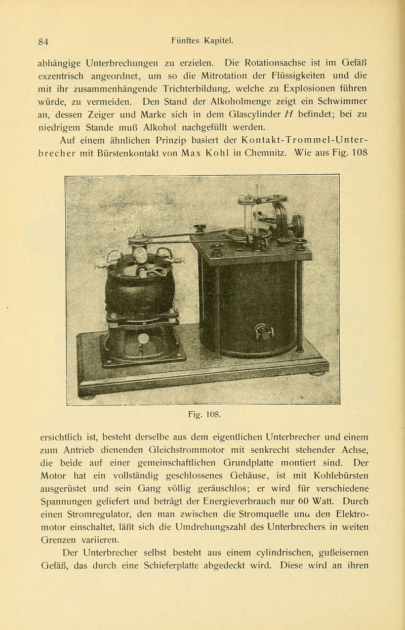 abhängige Unterbrechungen zu erzielen. Die Rotationsachse ist im Gefäß exzentrisch angeordnet, um so die Mitrotation der Flüssigkeiten und die mit ihr zusammenhängende Trichterbildung, welche zu Explosionen führen würde, zu vermeiden. Den Stand der Alkoholmenge zeigt ein Schwimmer an, dessen Zeiger und Marke sich in dem GlascylInder H befindet; bei zu niedrigem Stande muß Alkohol nachgefüllt werden. Auf einem ähnlichen Prinzip basiert der Kontakt-Trommel-Unter- brecher mit Bürstenkontakt von Max Kohl in Chemnitz. Wie aus Fig. 108 Fiff. 108. ersichtlich ist, besteht derselbe aus dem eigentlichen Unterbrecher und einem zum Antrieb dienenden Gleichstrommotor mit senkrecht stehender Achse, die beide auf einer gemeinschaftlichen Grundplatte montiert sind. Der Motor hat ein vollständig geschlossenes Gehäuse, ist mit Kohlebürsten ausgerüstet und sein Gang völlig geräuschlos; er wird für verschiedene Spannungen geliefert und beträgt der Energieverbrauch nur 60 Watt. Durch einen Stromregulator, den man zwischen die Stromquelle una den Elektro- motor einschaltet, läßt sich die Umdrehungszahl des Unterbrechers in weiten Grenzen variieren. Der Unterbrecher selbst besteht aus einem cylindrischen, gußeisernen Gefäß, das durch eine Schieferplatte abgedeckt wird. Diese wird an ihren