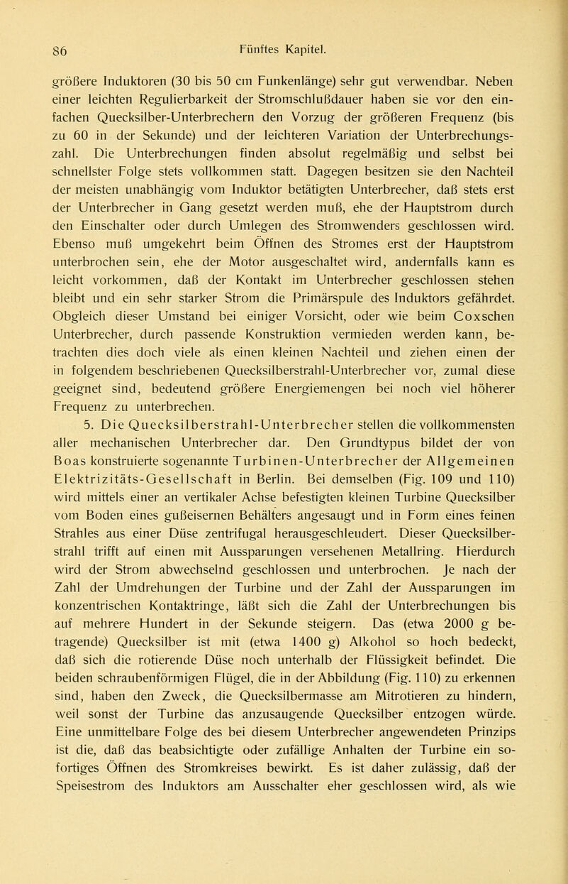 größere Induktoren (30 bis 50 cm Funkenlänge) sehr gut verwendbar. Neben einer leichten Regulierbarkeit der Stromschlußdauer haben sie vor den ein- fachen Quecksilber-Unterbrechern den Vorzug der größeren Frequenz (bis zu 60 in der Sekunde) und der leichteren Variation der Unterbrechungs- zahl. Die Unterbrechungen finden absolut regelmäßig und selbst bei schnellster Folge stets vollkommen statt. Dagegen besitzen sie den Nachteil der meisten unabhängig vom Induktor betätigten Unterbrecher, daß stets erst der Unterbrecher in Gang gesetzt werden muß, ehe der Hauptstrom durch den Einschalter oder durch Umlegen des Stromwenders geschlossen wird. Ebenso muß umgekehrt beim Öffnen des Stromes erst der Hauptstrom unterbrochen sein, ehe der Motor ausgeschaltet wird, andernfalls kann es leicht vorkommen, daß der Kontakt im Unterbrecher geschlossen stehen bleibt und ein sehr starker Strom die Primärspule des Induktors gefährdet. Obgleich dieser Umstand bei einiger Vorsicht, oder wie beim Coxschen Unterbrecher, durch passende Konstruktion vermieden werden kann, be- trachten dies doch viele als einen kleinen Nachteil und ziehen einen der in folgendem beschriebenen Quecksilberstrahl-Unterbrecher vor, zumal diese geeignet sind, bedeutend größere Energiemengen bei noch viel höherer Frequenz zu unterbrechen. 5. Die Quecksilberstrahl-Unterbrecher stellen die vollkommensten aller mechanischen Unterbrecher dar. Den Grundtypus bildet der von Boas konstruierte sogenannte Turbinen-Unterbrecher der Allgemeinen Elektrizitäts-Gesellschaft in Berlin. Bei demselben (Fig. 109 und 110) wird mittels einer an vertikaler Achse befestigten kleinen Turbine Quecksilber vom Boden eines gußeisernen Behälters angesaugt und in Form eines feinen Strahles aus einer Düse zentrifugal herausgeschleudert. Dieser Quecksilber- strahl trifft auf einen mit Aussparungen versehenen Metallring. Hierdurch wird der Strom abwechselnd geschlossen und unterbrochen. Je nach der Zahl der Umdrehungen der Turbine und der Zahl der Aussparungen im konzentrischen Kontaktringe, läßt sich die Zahl der Unterbrechungen bis auf mehrere Hundert in der Sekunde steigern. Das (etwa 2000 g be- tragende) Quecksilber ist mit (etwa 1400 g) Alkohol so hoch bedeckt, daß sich die rotierende Düse noch unterhalb der Flüssigkeit befindet. Die beiden schraubenförmigen Flügel, die in der Abbildung (Fig. 110) zu erkennen sind, haben den Zweck, die Quecksilbermasse am Mitrotieren zu hindern, weil sonst der Turbine das anzusaugende Quecksilber entzogen würde. Eine unmittelbare Folge des bei diesem Unterbrecher angewendeten Prinzips ist die, daß das beabsichtigte oder zufällige Anhalten der Turbine ein so- fortiges Öffnen des Stromkreises bewirkt. Es ist daher zulässig, daß der Speisestrom des Induktors am Ausschalter eher geschlossen wird, als wie