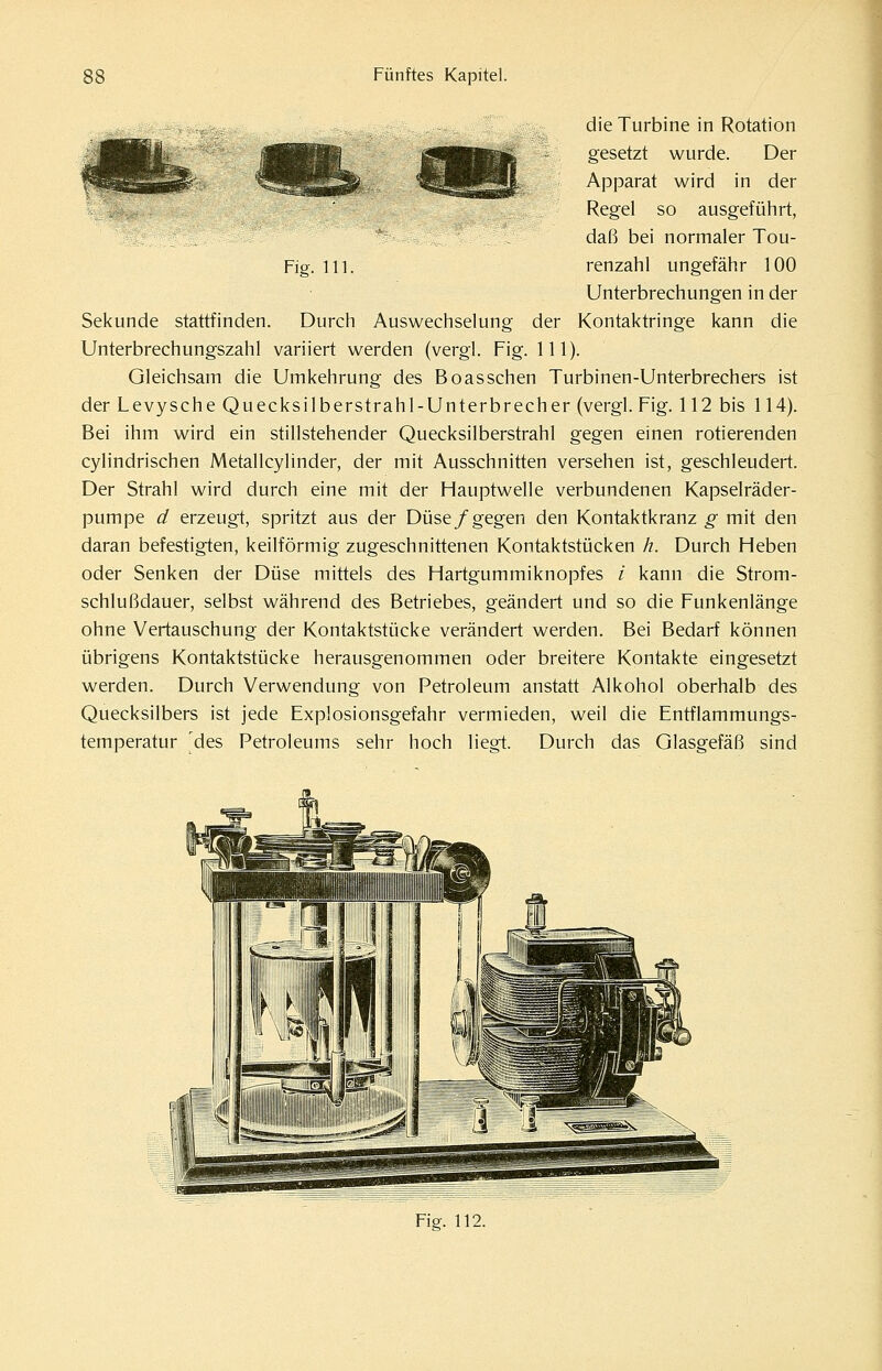 Fig. 111. die Turbine in Rotation gesetzt wurde. Der Apparat wird in der Regel so ausgeführt, daß bei normaler Tou- renzahl ungefähr 100 Unterbrechungen in der Sekunde stattfinden. Durch Auswechselung der Kontaktringe kann die Unterbrechungszahl variiert werden (vergl. Fig. 111). Gleichsam die Umkehrung des Boas sehen Turbinen-Unterbrechers ist der Levysche Quecksilberstrahl-Unterbrecher (vergl. Fig. 112 bis 114). Bei ihm wird ein stillstehender Quecksilberstrahl gegen einen rotierenden cylindrischen Metallcylinder, der mit Ausschnitten versehen ist, geschleudert. Der Strahl wird durch eine mit der Hauptwelle verbundenen Kapselräder- pumpe d erzeugt, spritzt aus der Düse/gegen den Kontaktkranz g mit den daran befestigten, keilförmig zugeschnittenen Kontaktstücken h. Durch Heben oder Senken der Düse mittels des Hartgummiknopfes / kann die Strom- schlußdauer, selbst während des Betriebes, geändert und so die Funkenlänge ohne Vertauschung der Kontaktstücke verändert werden. Bei Bedarf können übrigens Kontaktstücke herausgenommen oder breitere Kontakte eingesetzt werden. Durch Verwendung von Petroleum anstatt Alkohol oberhalb des Quecksilbers ist jede Explosionsgefahr vermieden, weil die Entflammungs- temperatur des Petroleums sehr hoch liegt. Durch das Glasgefäß sind