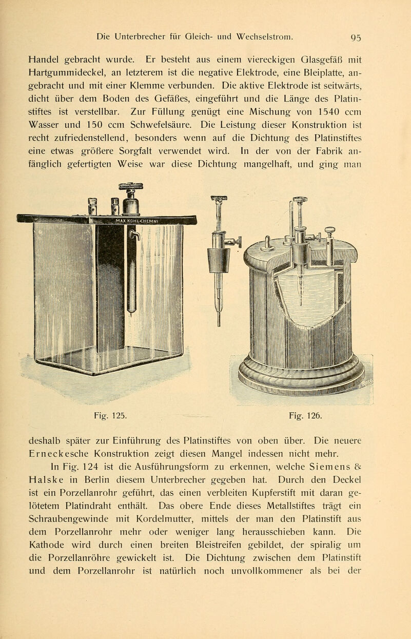 Handel gebracht wurde. Er besteht aus einem viereckigen Glasgefäß mit Hartgummideckel, an letzterem ist die negative Elektrode, eine Bleiplatte, an- gebracht und mit einer Klemme verbunden. Die aktive Elektrode ist seitwärts, dicht über dem Boden des Gefäßes, eingeführt und die Länge des Platin- stiftes ist verstellbar. Zur Füllung genügt eine Mischung von 1540 ccm Wasser und 150 ccm Schwefelsäure. Die Leistung dieser Konstruktion ist recht zufriedenstellend, besonders wenn auf die Dichtung des Platinstiftes eine etwas größere Sorg*falt verwendet wird. In der von der Fabrik an- fänglich gefertigten Weise war diese Dichtung mangelhaft, und ging man Fig. 125. Fig. 126. deshalb später zur Einführung des Platinstiftes von oben über. Die neuere Erneckesche Konstruktion zeigt diesen Mangel indessen nicht mehr. In Fig. 124 ist die Ausführungsform zu erkennen, welche Siemens & Halske in Berlin diesem Unterbrecher gegeben hat. Durch den Deckel ist ein Porzellanrohr geführt, das einen verbleiten Kupferstift mit daran ge- lötetem Platindraht enthält. Das obere Ende dieses Metallstiftes trägt ein Schraubengewinde mit Kordelmutter, mittels der man den Platinstift aus dem Porzellanrohr mehr oder weniger lang herausschieben kann. Die Kathode wird durch einen breiten Bleistreifen gebildet, der spiralig um die Porzellanröhre gewickelt ist. Die Dichtung zwischen dem Platinstift und dem Porzellanrohr ist natürlich noch unvollkommener als bei der