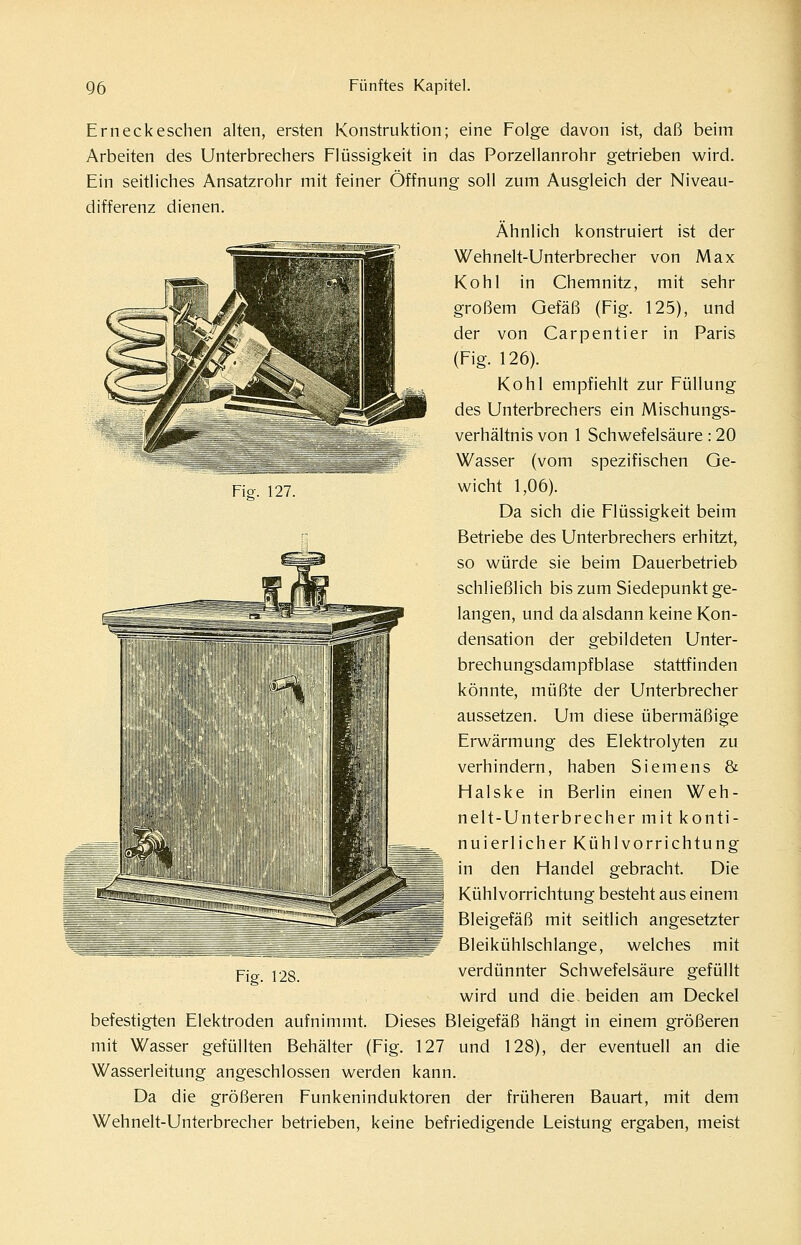 FiP. 127. Erneck eschen alten, ersten Konstruktion; eine Folge davon ist, daß beim Arbeiten des Unterbrechers Flüssigkeit in das Porzellanrohr getrieben wird. Ein seitliches Ansatzrohr mit feiner Öffnung soll zum Ausgleich der Niveau- differenz dienen. Ähnlich konstruiert ist der Wehnelt-Unterbrecher von Max Kohl in Chemnitz, mit sehr großem Gefäß (Fig. 125), und der von Carpentier in Paris (Fig. 126). Kohl empfiehlt zur Füllung des Unterbrechers ein Mischungs- verhältnis von 1 Schwefelsäure: 20 Wasser (vom spezifischen Ge- wicht 1,06). Da sich die Flüssigkeit beim Betriebe des Unterbrechers erhitzt, so würde sie beim Dauerbetrieb schließlich bis zum Siedepunkt ge- langen, und da alsdann keine Kon- densation der gebildeten Unter- brechungsdampfblase stattfinden könnte, müßte der Unterbrecher aussetzen. Um diese übermäßige Erwärmung des Elektrolyten zu verhindern, haben Siemens & Halske in Berlin einen Weh- nelt-Unterbrecher mit konti- nuierlicher Kühlvorrichtung I in den Handel gebracht. Die I Kühlvorrichtung besteht aus einem Bleigefäß mit seitlich angesetzter Bleikühlschlange, welches mit verdünnter Schwefelsäure gefüllt wird und die beiden am Deckel befestigten Elektroden aufnimmt. Dieses Bleigefäß hängt in einem größeren mit Wasser gefüllten Behälter (Fig. 127 und 128), der eventuell an die Wasserleitung angeschlossen werden kann. Da die größeren Funkeninduktoren der früheren Bauart, mit dem Wehnelt-Unterbrecher betrieben, keine befriedigende Leistung ergaben, meist ¥\P. 128.