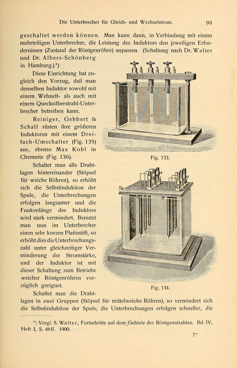 Fig. 133. geschaltet werden können. Man kann dann, in Verbindung mit einem mehrteiligen Unterbrecher, die Leistung des Induktors den jeweiligen Erfor- dernissen (Zustand der Röntgenröhre) anpassen. (Schaltung nach Dr. Walter und Dr. Albers-Schönberg in Hamburg.)*) Diese Einrichtung hat zu- gleich den Vorzug, daß man denselben Induktor sowohl mit einem Wehnelt- als auch mit einem Quecksilberstrahl-Unter- brecher betreiben kann. Reiniger, Gebbert & Schall rüsten ihre größeren Induktoren mit einem Drei- fach-Umschalter (Fig. 135) aus, ebenso Max Kohl in Chemnitz (Fig. 136). Schaltet man alle Draht- lagen hintereinander (Stöpsel für weiche Röhren), so erhöht sich die Selbstinduktion der Spule, die Unterbrechungen erfolgen langsamer und die Funkenlänge des Induktors wird stark vermindert. Benutzt man nun im Unterbrecher einen sehr kurzen Platinstift, so erhöht dies dieUnterbrechungs- zahl unter gleichzeitiger Ver- minderung der Stromstärke, und der Induktor ist mit dieser Schaltung zum Betriebe weicher Röntgenröhren vor- züglich geeignet. Schaltet man die Draht- lagen in zwei Gruppen (Stöpsel für mittelweiche Röhren), so vermindert sich die Selbstinduktion der Spule, die Unterbrechungen erfolgen schneller, die Fig. 134. *) Vergl. S. Walter, Fortschritte auf dem^Qebiete der Röntgenstrahlen. Bd. IV, Heft I, S. 46 ff. 1900. 7*