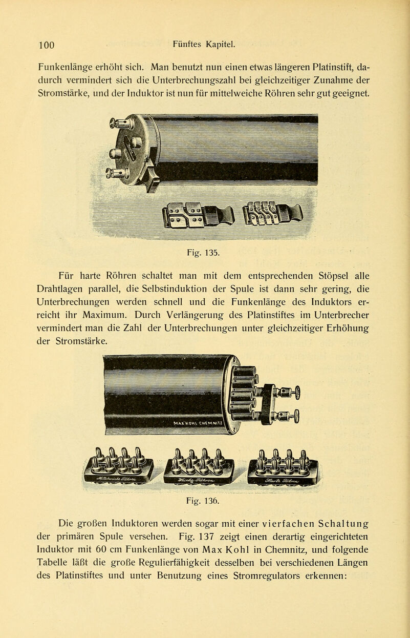 Funkenlänge erhöht sich. Man benutzt nun einen etwas längeren Platinstift, da- durch vermindert sich die Unterbrechungszahl bei gleichzeitiger Zunahme der Stromstärke, und der Induktor ist nun für mittelweiche Röhren sehr gut geeignet. Fig. 135. Für harte Röhren schaltet man mit dem entsprechenden Stöpsel alle Drahtlagen parallel, die Selbstinduktion der Spule ist dann sehr gering, die Unterbrechungen werden schnell und die Funkenlänge des Induktors er- reicht ihr Maximum. Durch Verlängerung des Platinstiftes im Unterbrecher vermindert man die Zahl der Unterbrechungen unter gleichzeitiger Erhöhung der Stromstärke. Fig. 136. Die großen Induktoren werden sogar mit einer vierfachen Schaltung der primären Spule versehen. Fig. 137 zeigt einen derartig eingerichteten Induktor mit 60 cm Funkenlänge von Max Kohl in Chemnitz, und folgende Tabelle läßt die große Regulierfähigkeit desselben bei verschiedenen Längen des Platinstiftes und unter Benutzung eines Stromregulators erkennen: