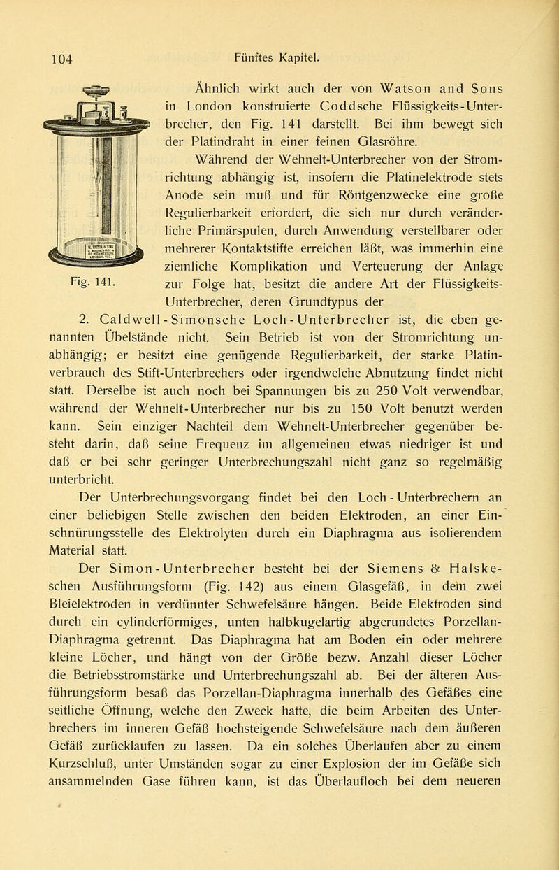 1 Fig. 141. Ähnlich wirkt auch der von Watson and Sons in London konstruierte Coddsche Flüssigkeits-Unter- brecher, den Fig. 141 darstellt. Bei ihm bewegt sich der Platindraht in einer feinen Glasröhre. Während der Wehnelt-Unterbrecher von der Strom- richtung abhängig ist, insofern die Platinelektrode stets Anode sein muß und für Röntgenzwecke eine große Regulierbarkeit erfordert, die sich nur durch veränder- liche Primärspulen, durch Anwendung verstellbarer oder mehrerer Kontaktstifte erreichen läßt, was immerhin eine ziemliche Komplikation und Verteuerung der Anlage zur Folge hat, besitzt die andere Art der Flüssigkeits- Unterbrecher, deren Grundtypus der 2. Caldwell - Simonsche Loch - Unterbrecher ist, die eben ge- nannten Übelstände nicht. Sein Betrieb ist von der Stromrichtung un- abhängig; er besitzt eine genügende Regulierbarkeit, der starke Platin- verbrauch des Stift-Unterbrechers oder irgendwelche Abnutzung findet nicht statt. Derselbe ist auch noch bei Spannungen bis zu 250 Volt verwendbar, während der Wehnelt-Unterbrecher nur bis zu 150 Volt benutzt werden kann. Sein einziger Nachteil dem Wehnelt-Unterbrecher gegenüber be- steht darin, daß seine Frequenz im allgemeinen etwas niedriger ist und daß er bei sehr geringer Unterbrechungszahl nicht ganz so regelmäßig unterbricht. Der Unterbrechungsvorgang findet bei den Loch - Unterbrechern an einer beliebigen Stelle zwischen den beiden Elektroden, an einer Ein- schnürungsstelle des Elektrolyten durch ein Diaphragma aus isolierendem Material statt. Der Simon - Unterbrecher besteht bei der Siemens & Halske- schen Ausführungsform (Fig. 142) aus einem Glasgefäß, in dem zwei Bleielektroden in verdünnter Schwefelsäure hängen. Beide Elektroden sind durch ein cylinderförmiges, unten halbkugelartig abgerundetes Porzellan- Diaphragma getrennt. Das Diaphragma hat am Boden ein oder mehrere kleine Löcher, und hängt von der Größe bezw. Anzahl dieser Löcher die Betriebsstromstärke und Unterbrechungszahl ab. Bei der älteren Aus- führungsform besaß das Porzellan-Diaphragma innerhalb des Gefäßes eine seitliche Öffnung, welche den Zweck hatte, die beim Arbeiten des Unter- brechers im inneren Gefäß hochsteigende Schwefelsäure nach dem äußeren Gefäß zurücklaufen zu lassen. Da ein solches Überlaufen aber zu einem Kurzschluß, unter Umständen sogar zu einer Explosion der im Gefäße sich ansammelnden Gase führen kann, ist das Überlaufloch bei dem neueren