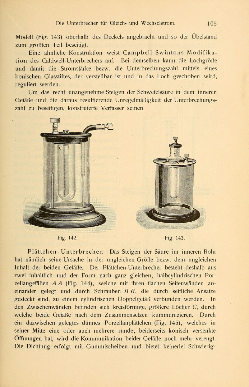 Modell (Fig. 143) oberhalb des Deckels angebracht und so der Übelstand zum größten Teil beseitigt. Eine ähnliche Konstruktion weist Campbell Swintons Modifika- tion des Caldwell-Unterbrechers auf. Bei demselben kann die Lochgröße und damit die Stromstärke bezw. die Unterbrechungszahl mittels eines konischen Glasstiftes, der verstellbar ist und in das Loch geschoben wird, reguliert werden. Um das recht unangenehme Steigen der Schwefelsäure in dem inneren Gefäße und die daraus resultierende Unregelmäßigkeit der Unterbrechungs- zahl zu beseitigen, konstruierte Verfasser seinen Fig. 142. Fig. 143. Plättc.hen - Unterbrecher. Das Steigen der Säure im inneren Rohr hat nämlich seine Ursache in der ungleichen Größe bezw. dem ungleichen Inhalt der beiden Gefäße. Der Plättchen-Unterbrecher besteht deshalb aus zwei inhaltlich und der Form nach ganz gleichen, halbcylindrischen Por- zellangefäßen AA (Fig. 144), welche mit ihren flachen Seitenwänden an- einander gelegt und durch Schrauben B B, die durch seitliche Ansätze gesteckt sind, zu einem cylindrischen Doppelgefäß verbunden werden. In den Zwischenwänden befinden sich kreisförmige, größere Löcher C, durch welche beide Gefäße nach dem Zusammensetzen kummunizieren. Durch ein dazwischen gelegtes dünnes Porzellanplättchen (Fig. 145), welches in seiner Mitte eine oder auch mehrere runde, beiderseits konisch versenkte Öffnungen hat, wird die Kommunikation beider Gefäße noch mehr verengt. Die Dichtung erfolgt mit Gummischeiben und bietet keinerlei Schwierig-