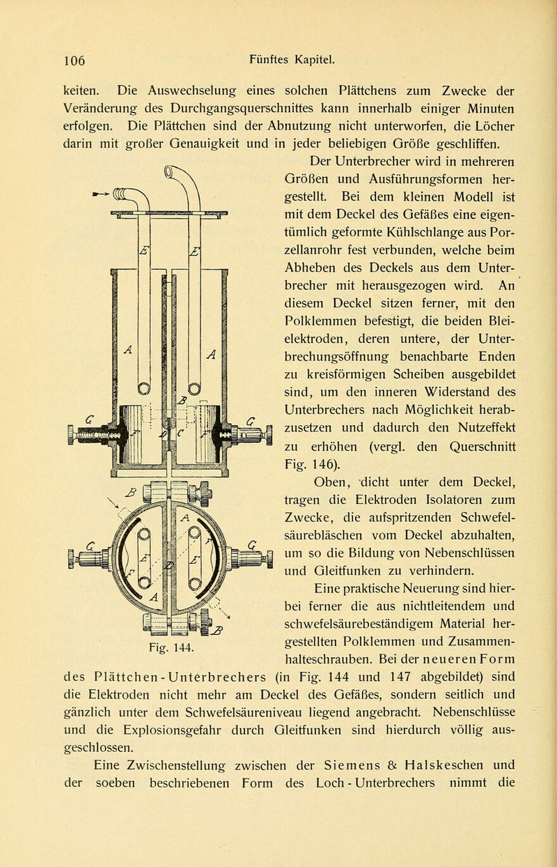 keiten. Die Auswechselung eines solchen Plättchens zum Zwecke der Veränderung des Durchgangsquerschnittes kann innerhalb einiger Minuten erfolgen. Die Plättchen sind der Abnutzung nicht unterworfen, die Löcher darin mit großer Genauigkeit und in jeder beliebigen Größe geschliffen. Der Unterbrecher wird in mehreren Größen und Ausführungsformen her- gestellt. Bei dem kleinen Modell ist mit dem Deckel des Gefäßes eine eigen- tümlich geformte Kühlschlange aus Por- zellanrohr fest verbunden, welche beim Abheben des Deckels aus dem Unter- brecher mit herausgezogen wird. An diesem Deckel sitzen ferner, mit den Polklemmen befestigt, die beiden Blei- elektroden, deren untere, der Unter- brechungsöffnung benachbarte Enden zu kreisförmigen Scheiben ausgebildet sind, um den inneren Widerstand des Unterbrechers nach Möglichkeit herab- zusetzen und dadurch den Nutzeffekt zu erhöhen (vergl. den Querschnitt Fig. 146). Oben, dicht unter dem Deckel, tragen die Elektroden Isolatoren zum Zwecke, die aufspritzenden Schwefel- säurebläschen vom Deckel abzuhalten, um so die Bildung von Nebenschlüssen und Gleitfunken zu verhindern. Eine praktische Neuerung sind hier- bei ferner die aus nichtleitendem und schwefelsäurebeständigem Material her- gestellten Polklemmen und Zusammen- halteschrauben. Bei der neueren Form des Plättchen-Unterbrechers (in Fig. 144 und 147 abgebildet) sind die Elektroden nicht mehr am Deckel des Gefäßes, sondern seitlich und gänzlich unter dem Schwefelsäureniveau liegend angebracht. Nebenschlüsse und die Explosionsgefahr durch Gleitfunken sind hierdurch völlig aus- geschlossen. Eine Zwischenstellung zwischen der Siemens & Halskeschen und der soeben beschriebenen Form des Loch - Unterbrechers nimmt die