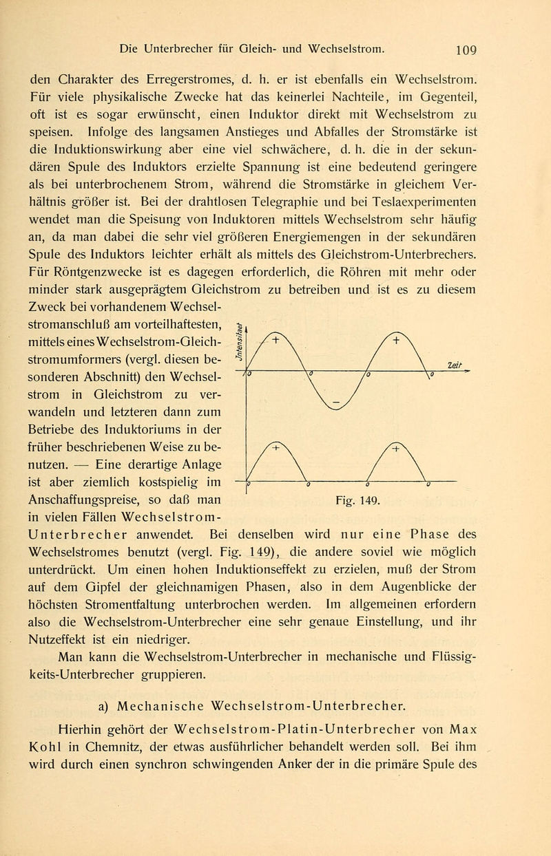 den Charakter des Erregerstromes, d. h. er ist ebenfalls ein Wechselstrom. Für viele physikalische Zwecke hat das keinerlei Nachteile, im Gegenteil, oft ist es sogar erwünscht, einen Induktor direkt mit Wechselstrom zu speisen. Infolge des langsamen Anstieges und Abfalles der Stromstärke ist die Induktionswirkung aber eine viel schwächere, d. h. die in der sekun- dären Spule des Induktors erzielte Spannung ist eine bedeutend geringere als bei unterbrochenem Strom, während die Stromstärke in gleichem Ver- hältnis größer ist. Bei der drahtlosen Telegraphie und bei Teslaexperimenten wendet man die Speisung von Induktoren mittels Wechselstrom sehr häufig an, da man dabei die sehr viel größeren Energiemengen in der sekundären Spule des Induktors leichter erhält als mittels des Gleichstrom-Unterbrechers. Für Röntgenzwecke ist es dagegen erforderlich, die Röhren mit mehr oder minder stark ausgeprägtem Gleichstrom zu betreiben und ist es zu diesem Zweck bei vorhandenem Wechsel- stromanschluß am vorteilhaftesten, mittels eines Wechselstrom-Gleich- stromumformers (vergl. diesen be- sonderen Abschnitt) den Wechsel- strom in Gleichstrom zu ver- wandeln und letzteren dann zum Betriebe des Induktoriums in der früher beschriebenen Weise zu be- nutzen. — Eine derartige Anlage ist aber ziemlich kostspielig im Anschaffungspreise, so daß man in vielen Fällen Wechselstrom- Unterbrecher anwendet. Bei denselben wird nur eine Phase des Wechselstromes benutzt (vergl. Fig. 149), die andere soviel wie möglich unterdrückt. Um einen hohen Induktionseffekt zu erzielen, muß der Strom auf dem Gipfel der gleichnamigen Phasen, also in dem Augenblicke der höchsten Stromentfaltung unterbrochen werden. Im allgemeinen erfordern also die Wechselstrom-Unterbrecher eine sehr genaue Einstellung, und ihr Nutzeffekt ist ein niedriger. Man kann die Wechselstrom-Unterbrecher in mechanische und Flüssig- keits-Unterbrecher gruppieren. Fig. 149. a) Mechanische Wechselstrom-Unterbrecher. Hierhin gehört der Wechselstrom-Platin-Unterbrecher von Max Kohl in Chemnitz, der etwas ausführlicher behandelt werden soll. Bei ihm wird durch einen synchron schwingenden Anker der in die primäre Spule des