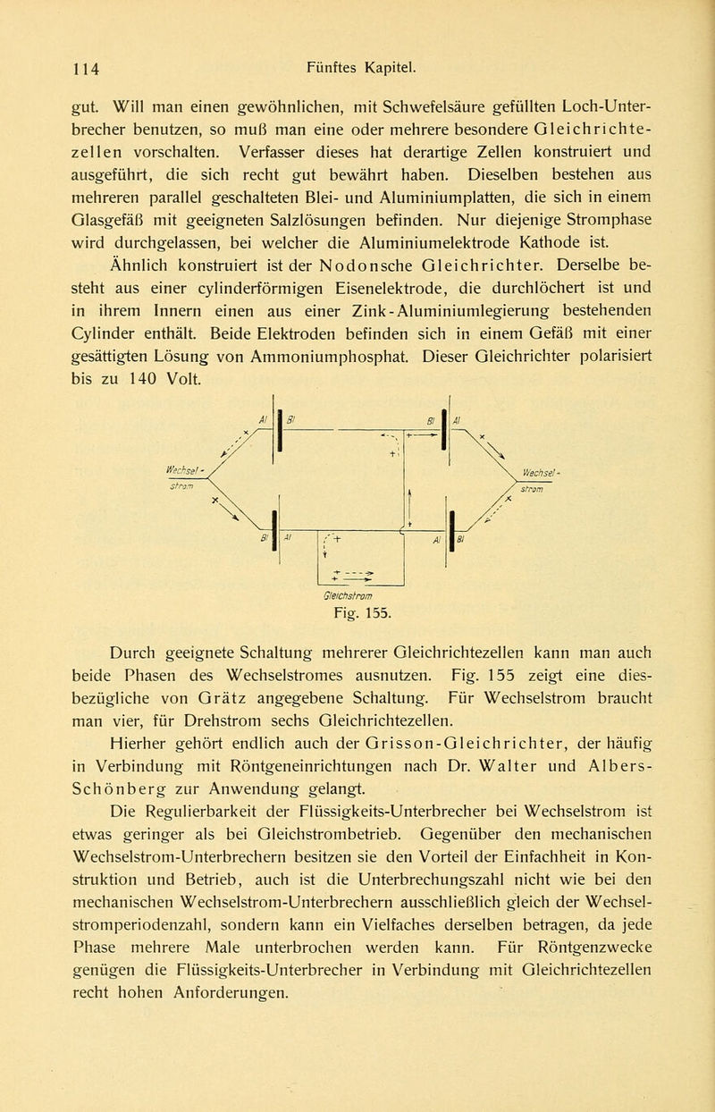 gut. Will man einen gewöhnlichen, mit Schwefelsäure gefüllten Loch-Unter- brecher benutzen, so muß man eine oder mehrere besondere Gleichrichte- zellen vorschalten. Verfasser dieses hat derartige Zellen konstruiert und ausgeführt, die sich recht gut bewährt haben. Dieselben bestehen aus mehreren parallel geschalteten Blei- und Aluminiumplatten, die sich in einem Glasgefäß mit geeigneten Salzlösungen befinden. Nur diejenige Stromphase wird durchgelassen, bei welcher die Aluminiumelektrode Kathode ist. Ähnlich konstruiert ist der Nodonsehe Gleichrichter. Derselbe be- steht aus einer cylinderförmigen Eisenelektrode, die durchlöchert ist und in ihrem Innern einen aus einer Zink-Aluminiumlegierung bestehenden Cylinder enthält. Beide Elektroden befinden sich in einem Gefäß mit einer gesättigten Lösung von Ammoniumphosphat. Dieser Gleichrichter polarisiert bis zu 140 Volt. Oleichstrom Fisf. 155. Durch geeignete Schaltung mehrerer Gleichrichtezellen kann man auch beide Phasen des Wechselstromes ausnutzen. Fig. 155 zeigt eine dies- bezügliche von Grätz angegebene Schaltung. Für Wechselstrom braucht man vier, für Drehstrom sechs Gleichrichtezellen. Hierher gehört endlich auch der Grisson-Gleichrichter, der häufig in Verbindung mit Röntgeneinrichtungen nach Dr. Walter und Albers- Schönberg zur Anwendung gelangt. Die Regulierbarkeit der Flüssigkeits-Unterbrecher bei Wechselstrom ist etwas geringer als bei Gleichstrombetrieb. Gegenüber den mechanischen Wechselstrom-Unterbrechern besitzen sie den Vorteil der Einfachheit in Kon- struktion und Betrieb, auch ist die Unterbrechungszahl nicht wie bei den mechanischen Wechselstrom-Unterbrechern ausschließlich gleich der Wechsel- stromperiodenzahl, sondern kann ein Vielfaches derselben betragen, da jede Phase mehrere Male unterbrochen werden kann. Für Röntgenzwecke genügen die Flüssigkeits-Unterbrecher in Verbindung mit Gleichrichtezellen recht hohen Anforderungen.