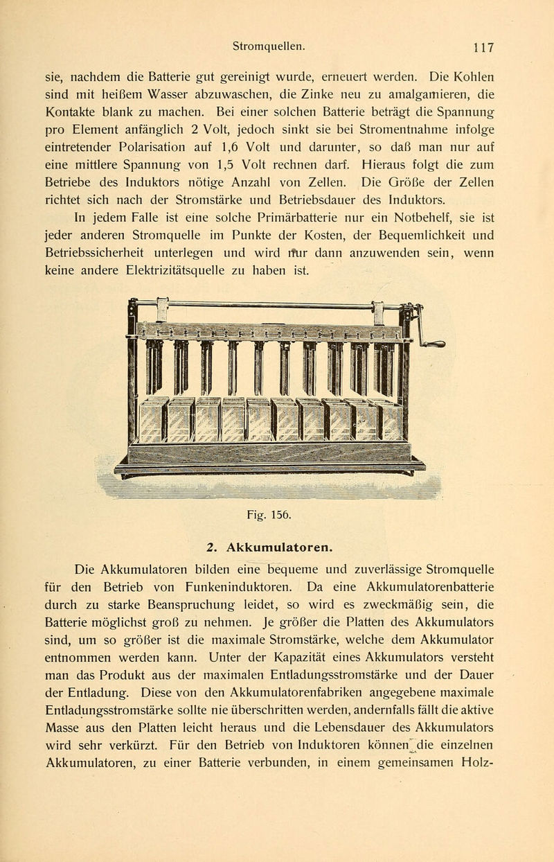 sie, nachdem die Batterie gut gereinigt wurde, erneuert werden. Die Kohlen sind mit heißem Wasser abzuwaschen, die Zinke neu zu amalgamieren, die Kontakte blank zu machen. Bei einer solchen Batterie beträgt die Spannung pro Element anfänglich 2 Volt, jedoch sinkt sie bei Stromentnahme infolge eintretender Polarisation auf 1,6 Volt und darunter, so daß man nur auf eine mittlere Spannung von 1,5 Volt rechnen darf. Hieraus folgt die zum Betriebe des Induktors nötige Anzahl von Zellen. Die Größe der Zellen richtet sich nach der Stromstärke und Betriebsdauer des Induktors. In jedem Falle ist eine solche Primärbatterie nur ein Notbehelf, sie ist jeder anderen Stromquelle im Punkte der Kosten, der Bequemlichkeit und Betriebssicherheit unterlegen und wird ifur dann anzuwenden sein, wenn keine andere Elektrizitätsquelle zu haben ist. Fig. 156. 2. Akkumulatoren. Die Akkumulatoren bilden eine bequeme und zuverlässige Stromquelle für den Betrieb von Funkeninduktoren. Da eine Akkumulatorenbatterie durch zu starke Beanspruchung leidet, so wird es zweckmäßig sein, die Batterie möglichst groß zu nehmen. Je größer die Platten des Akkumulators sind, um so größer ist die maximale Stromstärke, welche dem Akkumulator entnommen werden kann. Unter der Kapazität eines Akkumulators versteht man das Produkt aus der maximalen Entladungsstromstärke und der Dauer der Entladung. Diese von den Akkumulatorenfabriken angegebene maximale Entladungsstromstärke sollte nie überschritten werden, andernfalls fällt die aktive Masse aus den Platten leicht heraus und die Lebensdauer des Akkumulators wird sehr verkürzt. Für den Betrieb von Induktoren können^die einzelnen Akkumulatoren, zu einer Batterie verbunden, in einem gemeinsamen Holz-