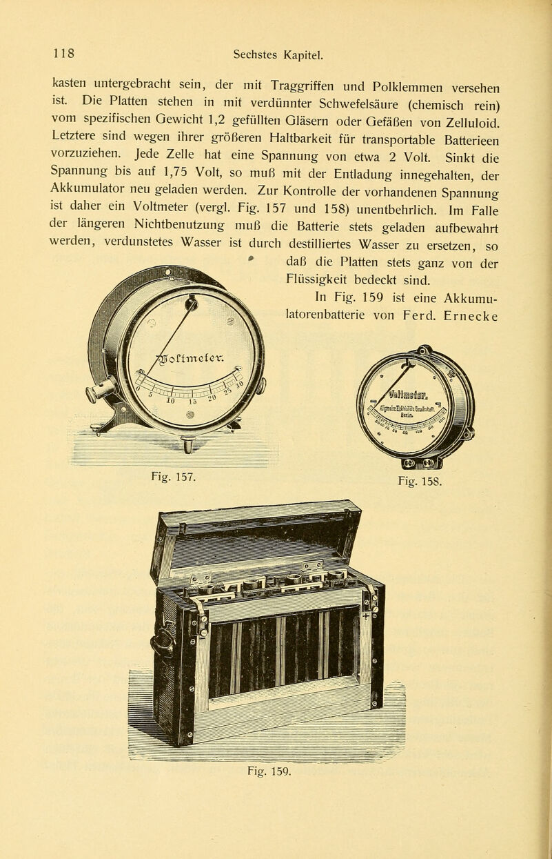 kästen untergebracht sein, der mit Traggriffen und Polklemmen versehen ist. Die Platten stehen in mit verdünnter Schwefelsäure (chemisch rein) vom spezifischen Gewicht 1,2 gefüllten Gläsern oder Gefäßen von Zelluloid. Letztere sind wegen ihrer größeren Haltbarkeit für transportable Batterieen vorzuziehen. Jede Zelle hat eine Spannung von etwa 2 Volt. Sinkt die Spannung bis auf 1,75 Volt, so muß mit der Entladung innegehalten, der Akkumulator neu geladen werden. Zur Kontrolle der vorhandenen Spannung ist daher ein Voltmeter (vergl. Fig. 157 und 158) unentbehrlich. Im Falle der längeren Nichtbenutzung muß die Batterie stets geladen aufbewahrt werden, verdunstetes Wasser ist durch destilliertes Wasser zu ersetzen, so * daß die Platten stets ganz von der Flüssigkeit bedeckt sind. In Fig. 159 ist eine Akkumu- latorenbatterie von Ferd. Ernecke Fig. 157. Fig. 158. Fig. 159.