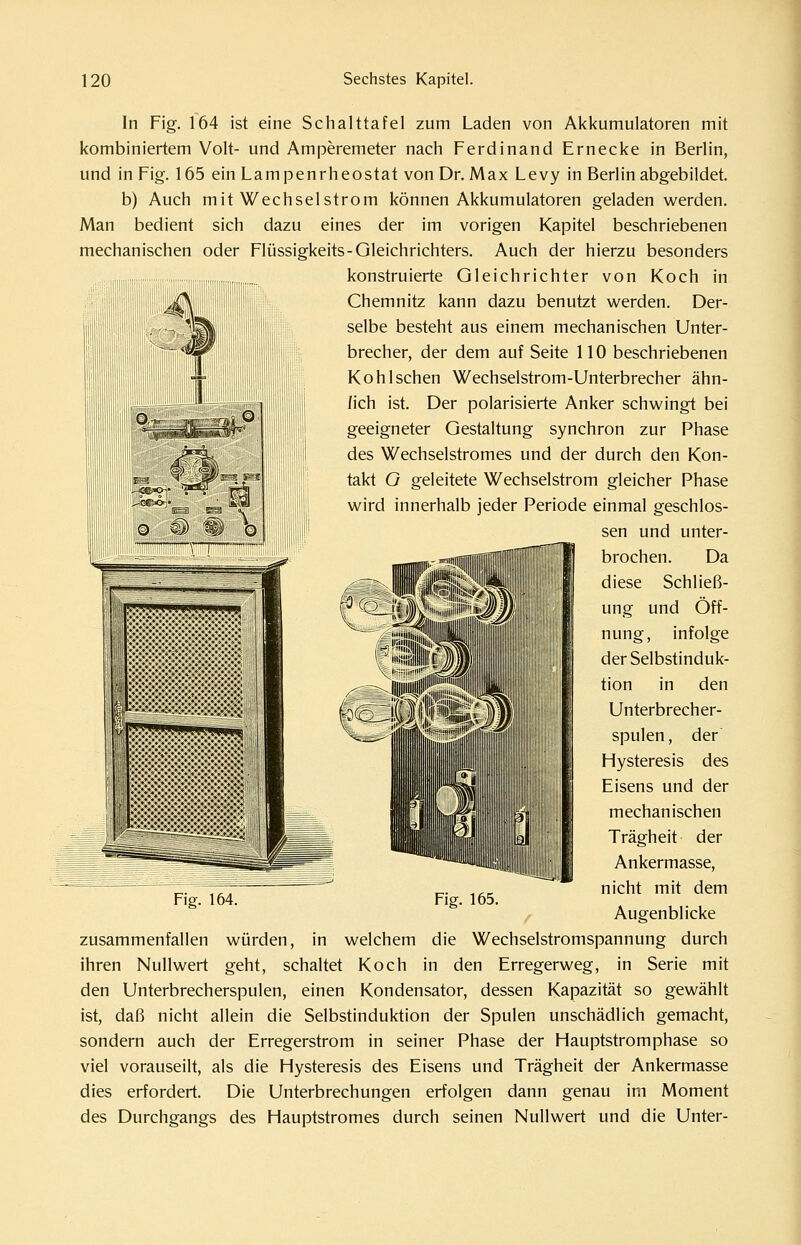 In Fig. 164 ist eine Schalttafel zum Laden von Akkumulatoren mit kombiniertem Volt- und Amperemeter nach Ferdinand Ernecke in Berlin, und in Fig. 165 ein Lampenrheostat von Dr. Max Levy in Berlin abgebildet, b) Auch mitWechselstrom können Akkumulatoren geladen v^erden. Man bedient sich dazu eines der im vorigen Kapitel beschriebenen mechanischen oder Flüssigkeits-Gleichrichters. Auch der hierzu besonders iiiira;i;;-i;;r^^^^^^^^ konstruierte Gleichrichter von Koch in Chemnitz kann dazu benutzt werden. Der- selbe besteht aus einem mechanischen Unter- brecher, der dem auf Seite 110 beschriebenen Kohl sehen Wechselstrom-Unterbrecher ähn- lich ist. Der polarisierte Anker schwingt bei geeigneter Gestaltung synchron zur Phase des Wechselstromes und der durch den Kon- takt G geleitete Wechselstrom gleicher Phase wird innerhalb jeder Periode einmal geschlos- sen und unter- brochen. Da diese Schließ- ung und Öff- nung, infolge der Selbstinduk- tion in den Unterbrecher- spulen , der Hysteresis des Eisens und der mechanischen Trägheit der Ankermasse, nicht mit dem Augenblicke zusammenfallen würden, in welchem die Wechselstromspannung durch ihren Nullwert geht, schaltet Koch in den Erregerweg, in Serie mit den Unterbrecherspulen, einen Kondensator, dessen Kapazität so gewählt ist, daß nicht allein die Selbstinduktion der Spulen unschädlich gemacht, sondern auch der Erregerstrom in seiner Phase der Hauptstromphase so viel vorauseilt, als die Hysteresis des Eisens und Trägheit der Ankermasse dies erfordert. Die Unterbrechungen erfolgen dann genau im Moment des Durchgangs des Hauptstromes durch seinen Nullwert und die Unter-