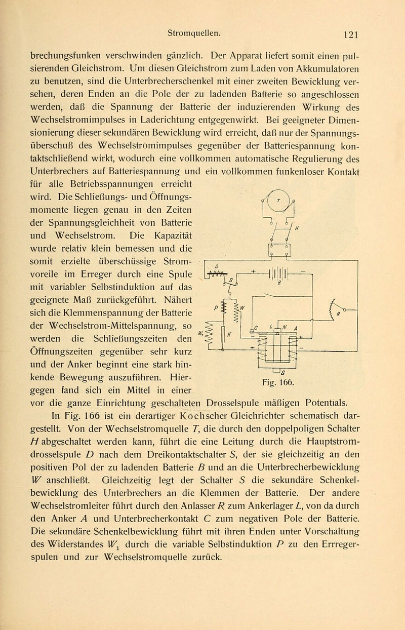 brechungsfunken verschwinden gänzlich. Der Apparat liefert somit einen pul- sierenden Gleichstrom. Um diesen Gleichstrom zum Laden von Akkumulatoren zu benutzen, sind die Unterbrecherschenkel mit einer zweiten Bewicklung ver- sehen, deren Enden an die Pole der zu ladenden Batterie so angeschlossen werden, daß die Spannung der Batterie der induzierenden Wirkung des Wechselstromimpulses in Laderichtung entgegenwirkt. Bei geeigneter Dimen- sionierung dieser sekundären Bewicklung wird erreicht, daß nur der Spannungs- überschuß des Wechselstromimpulses gegenüber der Batteriespannung kon- taktschließend wirkt, wodurch eine vollkommen automatische Regulierung des Unterbrechers auf Batteriespannung und ein vollkommen funkenloser Kontakt für alle Betriebsspannungen erreicht wird. Die Schließungs- und Öffnungs- momente liegen genau in den Zeiten der Spannungsgleichheit von Batterie und Wechselstrom. Die Kapazität wurde relativ klein bemessen und die somit erzielte überschüssige Strom- voreile im Erreger durch eine Spule mit variabler Selbstinduktion auf das geeignete Maß zurückgeführt. Nähert sich die Klemmenspannung der Batterie der Wechselstrom-Mittelspannung, so werden die Schließungszeiten den Öffnungszeiten gegenüber sehr kurz und der Anker beginnt eine stark hin- kende Bewegung auszuführen. Hier- gegen fand sich ein Mittel in einer vor die ganze Einrichtung geschalteten Drosselspule mäßigen Potentials. In Fig. 166 ist ein derartiger Kochscher Gleichrichter schematisch dar- gestellt. Von der Wechselstromquelle T, die durch den doppelpoligen Schalter //abgeschaltet werden kann, führt die eine Leitung durch die Hauptstrom- drosselspule D nach dem Dreikontaktschalter S, der sie gleichzeitig an den positiven Pol der zu ladenden Batterie B und an die Unterbrecherbewicklung W anschließt. Gleichzeitig legt der Schalter S die sekundäre Schenkel- bewicklung des Unterbrechers an die Klemmen der Batterie. Der andere Wechselstromleiter führt durch den Anlasser R zum Ankerlager L, von da durch den Anker A und Unterbrecherkontakt C zum negativen Pole der Batterie. Die sekundäre Schenkelbewicklung führt mit ihren Enden unter Vorschaltung des Widerstandes W^ durch die variable Selbstinduktion P zu den Errreger- spulen und zur Wechselstromquelle zurück.