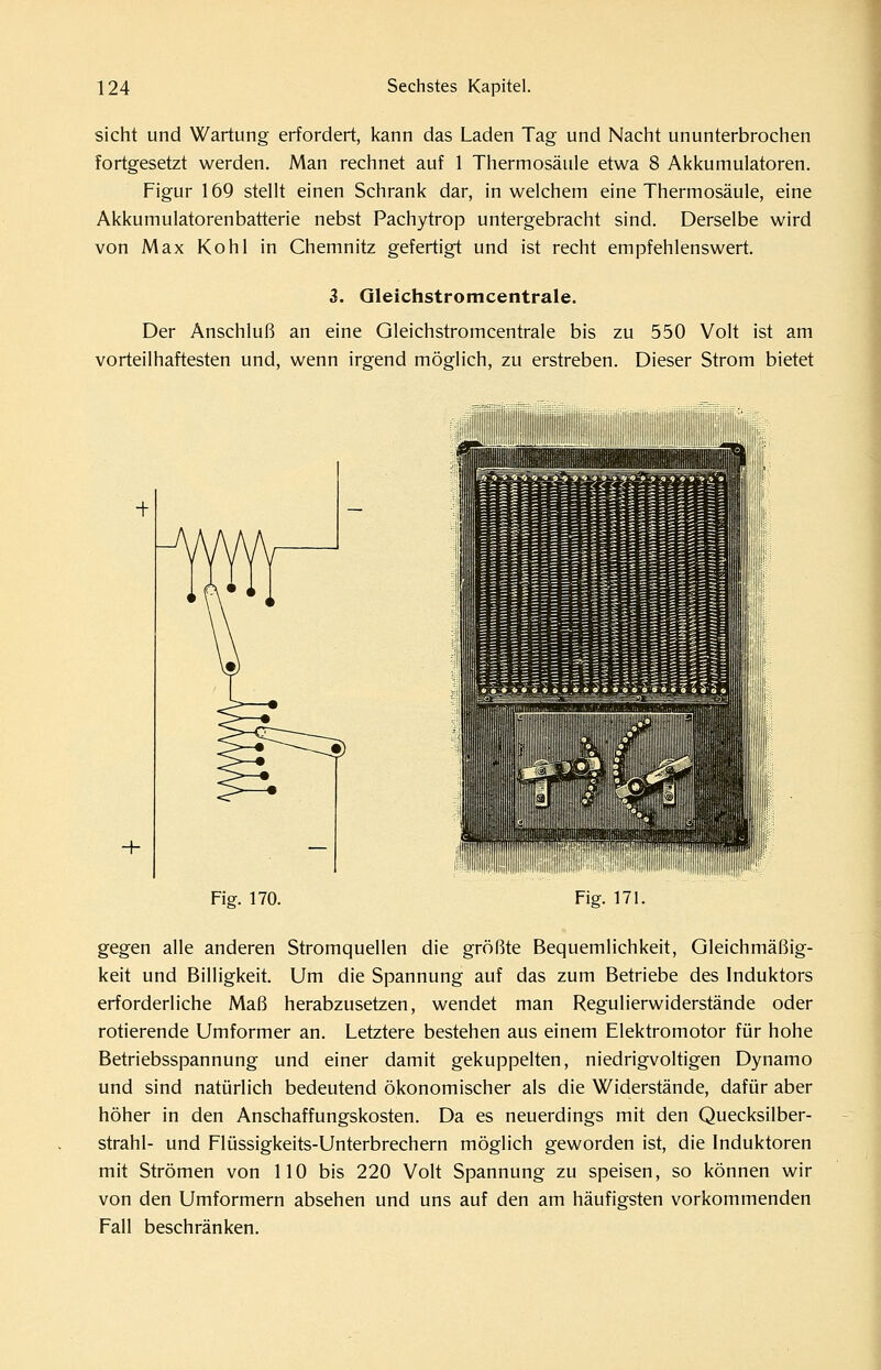 sieht und Wartung erfordert, kann das Laden Tag und Nacht ununterbrochen fortgesetzt werden. Man rechnet auf 1 Thermosäule etwa 8 Akkumulatoren. Figur 169 steht einen Schrank dar, in welchem eine Thermosäule, eine Akkumulatorenbatterie nebst Pachytrop untergebracht sind. Derselbe wird von Max Kohl in Chemnitz gefertigt und ist recht empfehlenswert. 3. Qleichstromcentrale. Der Anschluß an eine Qleichstromcentrale bis zu 550 Volt ist am vorteilhaftesten und, wenn irgend möglich, zu erstreben. Dieser Strom bietet Fig. 170. Fig. 171. gegen alle anderen Stromquellen die größte Bequemlichkeit, Gleichmäßig- keit und Billigkeit. Um die Spannung auf das zum Betriebe des Induktors erforderliche Maß herabzusetzen, wendet man Regulierwiderstände oder rotierende Umformer an. Letztere bestehen aus einem Elektromotor für hohe Betriebsspannung und einer damit gekuppelten, niedrigvoltigen Dynamo und sind natürlich bedeutend ökonomischer als die Widerstände, dafür aber höher in den Anschaffungskosten. Da es neuerdings mit den Quecksilber- strahl- und Flüssigkeits-Unterbrechern möglich geworden ist, die Induktoren mit Strömen von 110 bis 220 Volt Spannung zu speisen, so können wir von den Umformern absehen und uns auf den am häufigsten vorkommenden Fall beschränken.