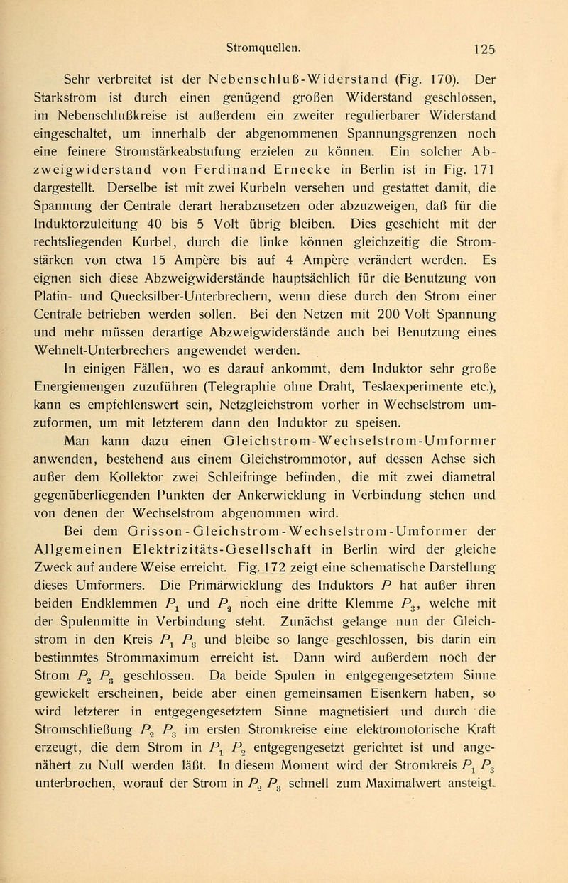 Sehr verbreitet ist der Nebenschluß-Widerstand (Fig. 170). Der Starkstrom ist durch einen genügend großen Widerstand geschlossen, im Nebenschlußkreise ist außerdem ein zweiter regulierbarer Widerstand eingeschaltet, um innerhalb der abgenommenen Spannungsgrenzen noch eine feinere Stromstärkeabstufung erzielen zu können. Ein solcher Ab- zweigwiderstand von Ferdinand Ernecke in Berlin ist in Fig. 171 dargestellt. Derselbe ist mit zwei Kurbeln versehen und gestattet damit, die Spannung der Centrale derart herabzusetzen oder abzuzweigen, daß für die Induktorzuleitung 40 bis 5 Volt übrig bleiben. Dies geschieht mit der rechtsliegenden Kurbel, durch die linke können gleichzeitig die Strom- stärken von etwa 15 Ampere bis auf 4 Ampere verändert werden. Es eignen sich diese Abzweigwiderstände hauptsächlich für die Benutzung von Platin- und Quecksilber-Unterbrechern, wenn diese durch den Strom einer Centrale betrieben werden sollen. Bei den Netzen mit 200 Volt Spannung und mehr müssen derartige Abzweigwiderstände auch bei Benutzung eines Wehnelt-Unterbrechers angewendet werden. In einigen Fällen, wo es darauf ankommt, dem Induktor sehr große Energiemengen zuzuführen (Telegraphie ohne Draht, Teslaexperimente etc.), kann es empfehlenswert sein, Netzgleichstrom vorher in Wechselstrom um- zuformen, um mit letzterem dann den Induktor zu speisen. Man kann dazu einen Gleichstrom-Wechselstrom-Umformer anwenden, bestehend aus einem Gleichstrommotor, auf dessen Achse sich außer dem Kollektor zwei Schleifringe befinden, die mit zwei diametral gegenüberliegenden Punkten der Ankerwicklung in Verbindung stehen und von denen der Wechselstrom abgenommen wird. Bei dem Grisson - Gleichstrom-Wechselstrom-Umformer der Allgemeinen Elektrizitäts-Gesellschaft in Berlin wird der gleiche Zweck auf andere Weise erreicht. Fig. 172 zeigt eine schematische Darstellung dieses Umformers. Die Primärwicklung des Induktors P hat außer ihren beiden Endklemmen P^ und P^ noch eine dritte Klemme Pg, welche mit der Spulenmitte in Verbindung steht. Zunächst gelange nun der Gleich- strom in den Kreis P^ P^ und bleibe so lange geschlossen, bis darin ein bestimmtes Strommaximum erreicht ist. Dann wird außerdem noch der Strom P^ Pg geschlossen. Da beide Spulen in entgegengesetztem Sinne gewickelt erscheinen, beide aber einen gemeinsamen Eisenkern haben, so wird letzterer in entgegengesetztem Sinne magnetisiert und durch die Stromschließung P^ P^ im ersten Stromkreise eine elektromotorische Kraft erzeugt, die dem Strom in P^ P^ entgegengesetzt gerichtet ist und ange- nähert zu Null werden läßt. In diesem Moment wird der Stromkreis P^ P^ unterbrochen, worauf der Strom in P^ P^ schnell zum Maximalwert ansteigt.