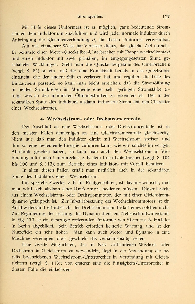 Mit Hilfe dieses Umformers ist es möglich, ganz bedeutende Strom- stärken dem Induktorium zuzuführen und wird jeder normale Induktor durch Anbringung der Klemmenverbindung P^ für diesen Umformer verwendbar. Auf viel einfachere Weise hat Verfasser dieses, das gleiche Ziel erreicht. Er benutzte einen Motor-Quecksilber-Unterbrecher mit Doppelwechselkontakt und einen Induktor mit zwei primären, im entgegengesetzten Sinne ge- schalteten Wicklungen. Stellt man die Quecksilbergefäße des Unterbrechers (vergl. S. 81) so ein, daß der eine Kontaktstift bereits in das Quecksilber eintaucht, ehe der andere Stift es verlassen hat, und reguliert die Tiefe des Eintauchens passend, so kann man leicht erreichen, daß die Stromöffnung in beiden Stromkreisen im Momente einer sehr geringen Stromstärke er- folgt, was an den minimalen Öffnungsfunken zu erkennen ist. Der in der sekundären Spule des Induktors alsdann induzierte Strom hat den Charakter eines Wechselstromes. 4. Wechselstrom- oder Drehstromcentrale. Der Anschluß an eine Wechselstrom- oder Drehstromcentrale ist in den meisten Fällen demjenigen an eine Gleichstromcentrale gleichwertig. Nicht nur, daß man den Induktor direkt mit Wechselstrom speisen und ihm so eine bedeutende Energie zuführen kann, wie wir solches im vorigen Abschnitt gesehen haben, so kann man auch den Wechselstrom in Ver- bindung mit einem Unterbrecher, z. B. dem Loch-Unterbrecher (vergl. S. 104 bis 108 und S. 113), zum Betriebe eines Induktors mit Vorteil benutzen. In allen diesen Fällen erhält man natürlich auch in der sekundären Spule des Induktors einen Wechselstrom. Für spezielle Zwecke, z. B. für Röntgenröhren, ist das unerwünscht, und man wird sich alsdann eines Umformers bedienen müssen. Dieser besteht aus einem Wechselstrom- oder Drehstrommotor, der mit einer Gleichstrom- dynamo gekuppelt ist. Zur Inbetriebsetzung des Wechselstrommotors ist ein Anlaßwiderstand erforderlich, der Drehstrommotor bedarf eines solchen nicht. Zur Regulierung der Leistung der Dynamo dient ein Nebenschlußwiderstand. In Fig. 173 ist ein derartiger rotierender Umformer von Siemens & Halske in Berlin abgebildet. Sein Betrieb erfordert keinerlei Wartung, und ist der Nutzeffekt ein sehr hoher. Man kann auch Motor und Dynamo in eine Maschine vereinigen, doch geschieht das verhältnismäßig selten. Eine zweite Möglichkeit, den im Netz vorhandenen Wechsel- oder Drehstrom in Gleichstrom zu verwandeln, liegt in der Anwendung der be- reits beschriebenen Wechselstrom-Unterbrecher in Verbindung mit Gleich- richtern (vergl. S. 113); von ersteren sind die Flüssigkeits-Unterbrecher in diesem Falle die einfachsten.