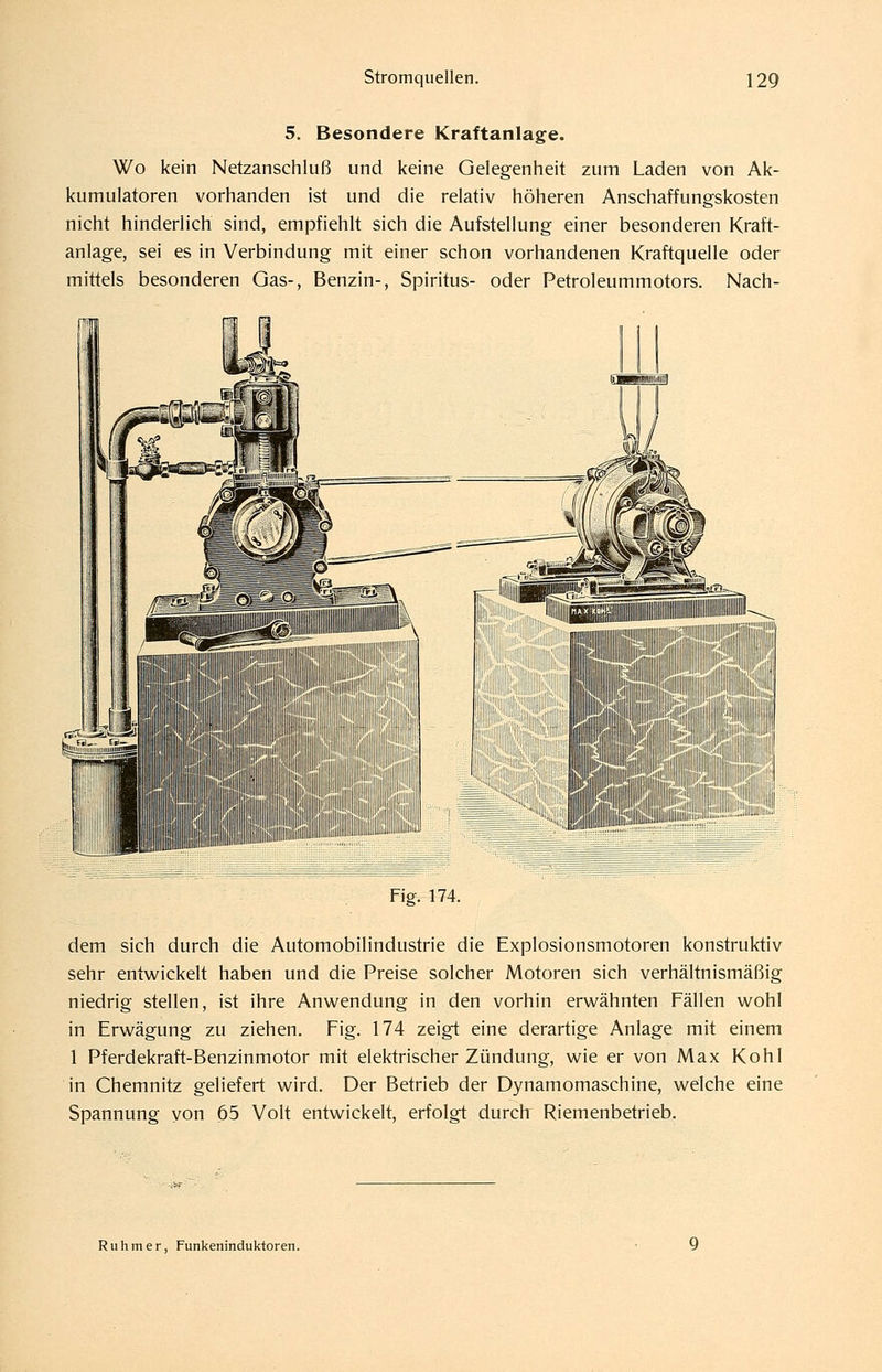 5. Besondere Kraftanlage. Wo kein Netzanschluß und keine Gelegenheit zum Laden von Ak- kumulatoren vorhanden ist und die relativ höheren Anschaffungskosten nicht hinderlich sind, empfiehlt sich die Aufstellung einer besonderen Kraft- anlage, sei es in Verbindung mit einer schon vorhandenen Kraftquelle oder mittels besonderen Gas-, Benzin-, Spiritus- oder Petroleummotors. Nach- Fig. 174. dem sich durch die Automobilindustrie die Explosionsmotoren konstruktiv sehr entwickelt haben und die Preise solcher Motoren sich verhältnismäßig niedrig stellen, ist ihre Anwendung in den vorhin erwähnten Fällen wohl in Erwägung zu ziehen. Fig. 174 zeigt eine derartige Anlage mit einem 1 Pferdekraft-Benzinmotor mit elektrischer Zündung, wie er von Max Kohl in Chemnitz geliefert wird. Der Betrieb der Dynamomaschine, welche eine Spannung von 65 Volt entwickelt, erfolgt durch Riemenbetrieb. Ruhmer, Funkenindukioren.