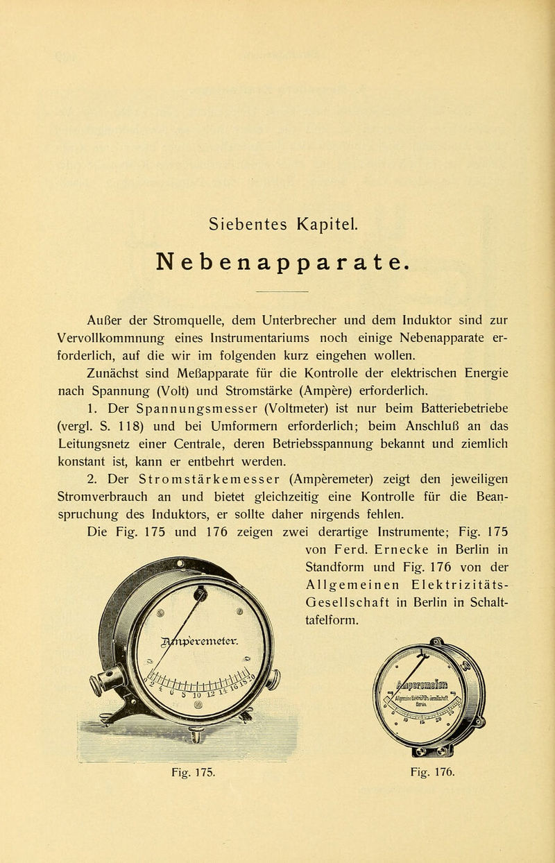 Siebentes Kapitel. Nebenapparate. Außer der Stromquelle, dem Unterbrecher und dem Induktor sind zur Vervollkommnung eines Instrumentariums noch einige Nebenapparate er- forderlich, auf die wir im folgenden kurz eingehen wollen. Zunächst sind Meßapparate für die Kontrolle der elektrischen Energie nach Spannung (Volt) und Stromstärke (Ampere) erforderlich. 1. Der Spannungsmesser (Voltmeter) ist nur beim Batteriebetriebe (vergl. S. 118) und bei Umformern erforderlich; beim Anschluß an das Leitungsnetz einer Centrale, deren Betriebsspannung bekannt und ziemlich konstant ist, kann er entbehrt werden. 2. Der Stromstärkemesser (Amperemeter) zeigt den jeweiligen Stromverbrauch an und bietet gleichzeitig eine Kontrolle für die Bean- spruchung des Induktors, er sollte daher nirgends fehlen. Die Fig. 175 und 176 zeigen zwei derartige Instrumente; Fig. 175 von Ferd. Ernecke in Berlin in Standform und Fig. 176 von der Allgemeinen Elektrizitäts- Gesellschaft in Berlin in Schalt- tafelform.