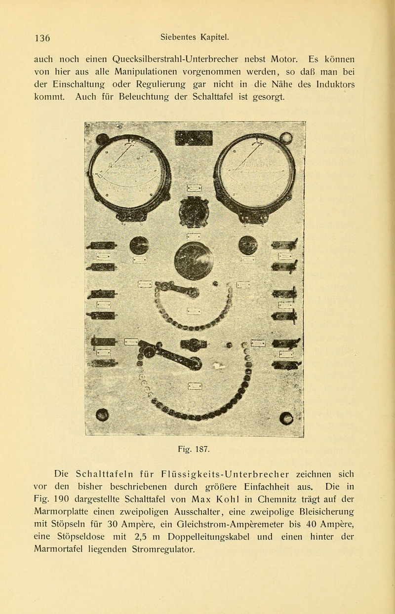 auch noch einen Quecksilberstrahl-Unterbrecher nebst Motor. Es können von hier aus alle Manipulationen vorgenommen werden, so daß man bei der Einschaltung oder Regulierung gar nicht in die Nähe des Induktors kommt. Auch für Beleuchtung der Schalttafel ist gesorgt. Fig. 187. Die Schalttafeln für Flüssigkeits-Unterbrecher zeichnen sich vor den bisher beschriebenen durch größere Einfachheit aus. Die in Fig. 190 dargestellte Schalttafel von Max Kohl in Chemnitz trägt auf der Marmorplatte einen zweipoligen Ausschalter, eine zweipolige Bleisicherung mit Stöpseln für 30 Ampere, ein Gleichstrom-Amperemeter bis 40 Ampere, eine Stöpseldose mit 2,5 m Doppelleitungskabel und einen hinter der Marmortafel liegenden Stromregulator.