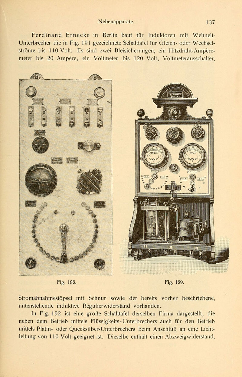 Ferdinand Ernecke in Berlin baut für Induktoren mit Wehnelt- Unterbrecher die in Fig. 191 gezeichnete Schalttafel für Gleich- oder Wechsel- ströme bis 110 Volt. Es sind zwei Bleisicherungen, ein Hitzdraht-Ampere- meter bis 20 Ampere, ein Voltmeter bis 120 Volt, Voltmeterausschalter, Fig. 188. Fig. 189. Stromabnahmestöpsel mit Schnur sowie der bereits vorher beschriebene, untenstehende induktive Regulierwiderstand vorhanden. In Fig. 192 ist eine große Schalttafel derselben Firma dargestellt, die neben dem Betrieb mittels Flüssigkeits-Unterbrechers auch für den Betrieb mittels Platin- oder Quecksilber-Unterbrechers beim Anschluß an eine Licht- leitung von 110 Volt geeignet ist. Dieselbe enthält einen Abzweigwiderstand,