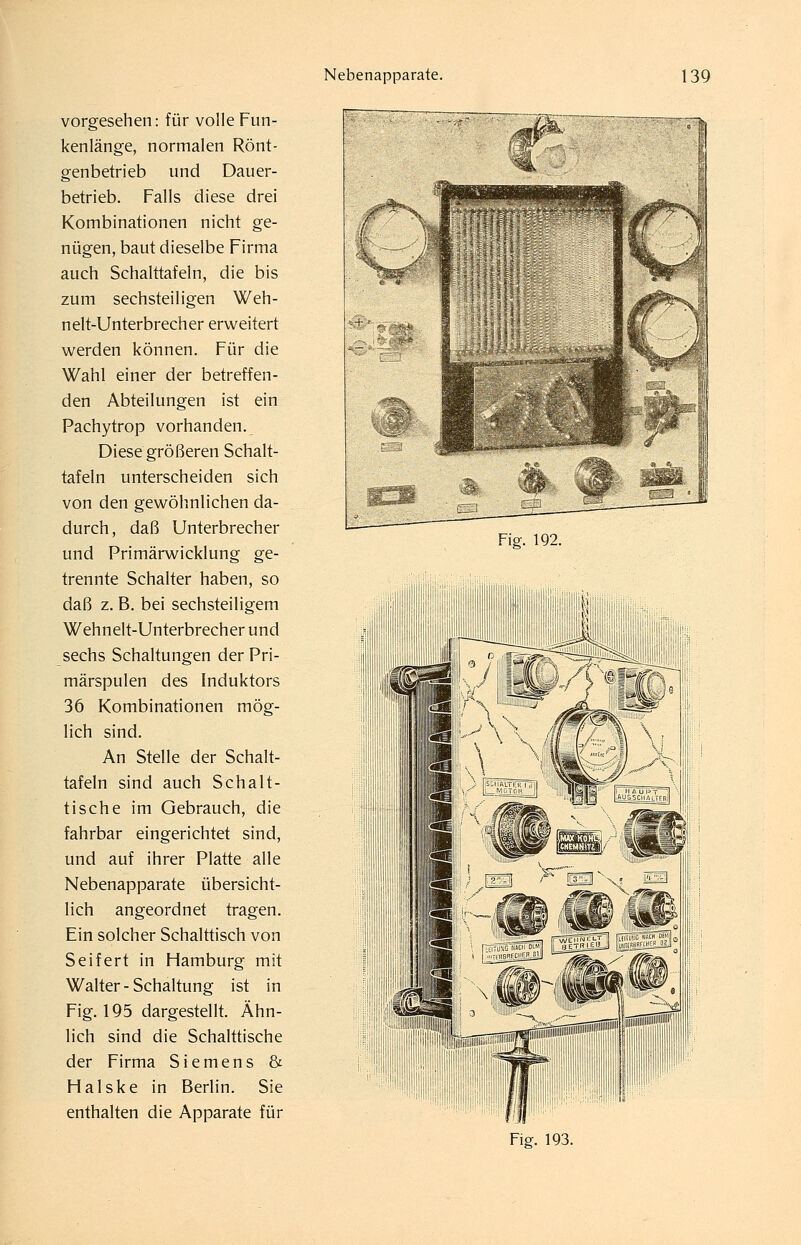 vorgesehen: für volle Fun- kenlänge, normalen Rönt- genbetrieb und Dauer- betrieb. Falls diese drei Kombinationen nicht ge- nügen, baut dieselbe Firma auch Schalttafeln, die bis zum sechsteiligen Weh- nelt-Unterbrecher erweitert werden können. Für die Wahl einer der betreffen- den Abteilungen ist ein Pachytrop vorhanden. Diese größeren Schalt- tafeln unterscheiden sich von den gewöhnlichen da- durch , daß Unterbrecher und Primärwicklung ge- trennte Schalter haben, so daß z. B. bei sechsteiligem Wehnelt-Unterbrecher und sechs Schaltungen der Pri- märspulen des Induktors 36 Kombinationen mög- lich sind. An Stelle der Schalt- tafeln sind auch Schalt- tische im Gebrauch, die fahrbar eingerichtet sind, und auf ihrer Platte alle Nebenapparate übersicht- lich angeordnet tragen. Ein solcher Schalttisch von Seifert in Hamburg mit Walter - Schaltung ist in Fig. 195 dargestellt. Ähn- lich sind die Schalttische der Firma Siemens & Halske in Berlin. Sie enthalten die Apparate für Fig. 192.
