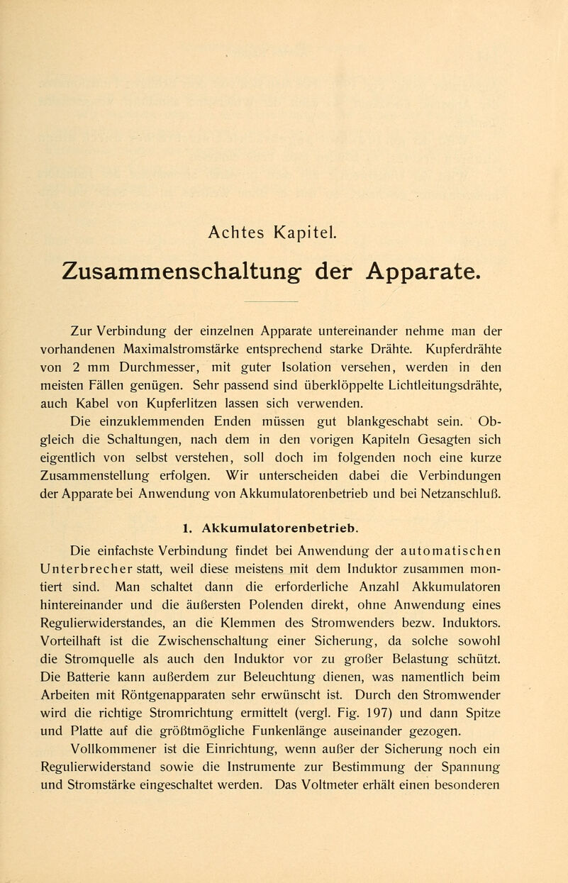 Achtes Kapitel. Zusammenschaltung- der Apparate. Zur Verbindung der einzelnen Apparate untereinander nehme man der vorhandenen Maximalstromstärke entsprechend starke Drähte. Kupferdrähte von 2 mm Durchmesser, mit guter Isolation versehen, werden in den meisten Fällen genügen. Sehr passend sind überklöppelte Lichtleitungsdrähte, auch Kabel von Kupferlitzen lassen sich verwenden. Die einzuklemmenden Enden müssen gut blankgeschabt sein. Ob- gleich die Schaltungen, nach dem in den vorigen Kapiteln Gesagten sich eigentlich von selbst verstehen, soll doch im folgenden noch eine kurze Zusammenstellung erfolgen. Wir unterscheiden dabei die Verbindungen der Apparate bei Anwendung von Akkumulatorenbetrieb und bei Netzanschluß. 1. Akkumulatorenbetrieb. Die einfachste Verbindung findet bei Anwendung der automatischen Unterbrecher statt, weil diese meistens mit dem Induktor zusammen mon- tiert sind. Man schaltet dann die erforderliche Anzahl Akkumulatoren hintereinander und die äußersten Polenden direkt, ohne Anwendung eines Reguliervv^iderstandes, an die Klemmen des Stromwenders bezw. Induktors. Vorteilhaft ist die Zwischenschaltung einer Sicherung, da solche sowohl die Stromquelle als auch den Induktor vor zu großer Belastung schützt. Die Batterie kann außerdem zur Beleuchtung dienen, was namentlich beim Arbeiten mit Röntgenapparaten sehr erwünscht ist. Durch den Stromwender wird die richtige Stromrichtung ermittelt (vergl. Fig. 197) und dann Spitze und Platte auf die größtmögliche Funkenlänge auseinander gezogen. Vollkommener ist die Einrichtung, wenn außer der Sicherung noch ein Regulierwiderstand sowie die Instrumente zur Bestimmung der Spannung und Stromstärke eingeschaltet werden. Das Voltmeter erhält einen besonderen