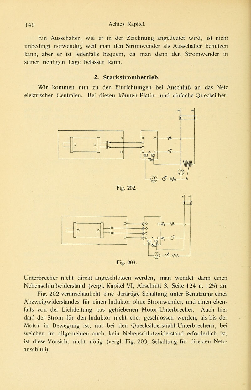 Ein Ausschalter, wie er in der Zeichnung angedeutet wird, ist nicht unbedingt notwendig, weil man den Stromwender als Ausschalter benutzen kann, aber er ist jedenfalls bequem, da man dann den Stromwender in seiner richtigen Lage belassen kann. 2. Starkstrombetrieb. Wir kommen nun zu den Einrichtungen bei Anschluß an das Netz elektrischer Centralen. Bei diesen können Platin- und einfache Quecksilber- Fig. 202. ^ Fia. 203. -%—^^ {/£ ^-o O <^_j\0-if; M^—cPvwv- Unterbrecher nicht direkt angeschlossen werden, man wendet dann einen Nebenschlußwiderstand (vergl. Kapitel VI, Abschnitt 3, Seite 124 u. 125) an. Fig. 202 veranschaulicht eine derartige Schaltung unter Benutzung eines Abzweigwiderstandes für einen Induktor ohne Stromwender, und einen eben- falls von der Lichtleitung aus getriebenen Motor-Unterbrecher. Auch hier darf der Strom für den Induktor nicht eher geschlossen werden, als bis der Motor in Bewegung ist, nur bei den Quecksilberstrahl-Unterbrechern, bei welchen im allgemeinen auch kein Nebenschlußwiderstand erforderlich ist, ist diese Vorsicht nicht nötig (vergl. Fig. 203, Schaltung für direkten Netz- anschluß).