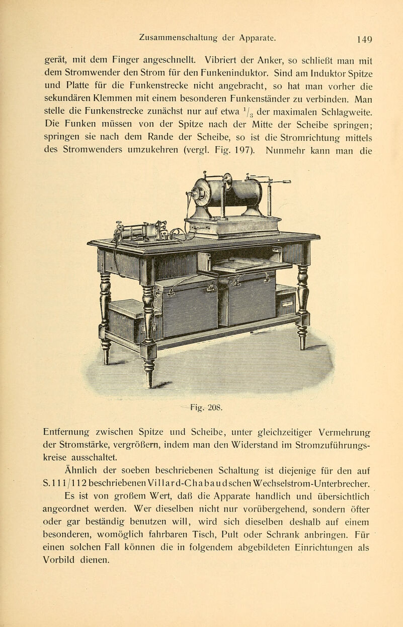 gerät, mit dem Finger angeschnellt. Vibriert der Anker, so schließt man mit dem Stromwender den Strom für den Funkeninduktor. Sind am Induktor Spitze und Platte für die Funkenstrecke nicht angebracht, so hat man vorher die sekundären Klemmen mit einem besonderen Funkenständer zu verbinden. Man stelle die Funkenstrecke zunächst nur auf etw^a ^/^ der maximalen Schlagweite. Die Funken müssen von der Spitze nach der Mitte der Scheibe springen; springen sie nach dem Rande der Scheibe, so ist die Stromrichtung mittels des Stromwenders umzukehren (vergl. Fig. 197). Nunmehr kann man die Fig. 208. Entfernung zwischen Spitze und Scheibe, unter gleichzeitiger Vermehrung der Stromstärke, vergrößern, indem man den Widerstand im Stromzuführungs- kreise ausschaltet. Ähnlich der soeben beschriebenen Schaltung ist diejenige für den auf S. 111 /112 beschriebenen Villard-Chabaudsehen Wechselstrom-Unterbrecher. Es ist von großem Wert, daß die Apparate handlich und übersichtlich angeordnet werden. Wer dieselben nicht nur vorübergehend, sondern öfter oder gar beständig benutzen will, wird sich dieselben deshalb auf einem besonderen, womöglich fahrbaren Tisch, Pult oder Schrank anbringen. Für einen solchen Fall können die in folgendem abgebildeten Einrichtungen als Vorbild dienen.