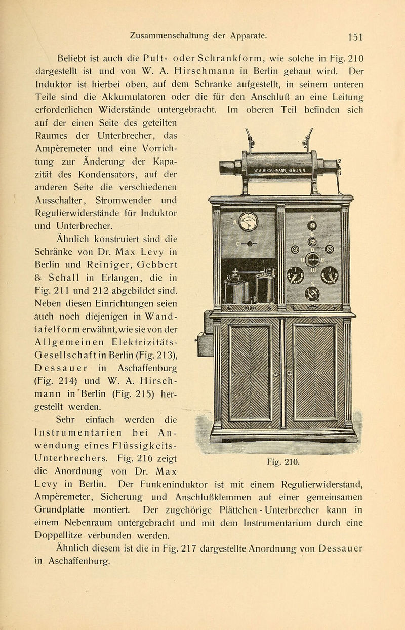 Beliebt ist auch die Pult- oder Schrankform, wie solche in Fig. 210 dargestellt ist und von W. A. Hirsch mann in Berlin gebaut wird. Der Induktor ist hierbei oben, auf dem Schranke aufgestellt, in seinem unteren Teile sind die Akkumulatoren oder die für den Anschluß an eine Leitung erforderlichen Widerstände untergebracht. Im oberen Teil befinden sich auf der einen Seite des geteilten Raumes der Unterbrecher, das Amperemeter und eine Vorrich- tung zur Änderung der Kapa- zität des Kondensators, auf der anderen Seite die verschiedenen Ausschalter, Stromwender und Regulierwiderstände für Induktor und Unterbrecher. Ähnlich konstruiert sind die Schränke von Dr. Max Levy in Berlin und Reiniger, Gebbert & Schall in Erlangen, die in Fig. 211 und 212 abgebildet sind. Neben diesen Einrichtungen seien auch noch diejenigen in Wand- tafelform erwähnt, wie sie von der Allgemeinen Elektrizitäts- Gesellschaft in Berlin (Fig. 213), Dessauer in Aschaffenburg (Fig. 214) und W. A. Hirsch- mann in'Berlin (Fig. 215) her- gestellt werden. Sehr einfach werden die Instrumentarien bei An- wendung eines Flüssigkeits- Unterbrechers. Fig. 216 zeigt die Anordnung von Dr. Max Levy in Berlin. Der Funkeninduktor ist mit einem Regulierwiderstand, Amperemeter, Sicherung und Anschlußklemmen auf einer gemeinsamen Grundplatte montiert. Der zugehörige Plättchen - Unterbrecher kann in einem Nebenraum untergebracht und mit dem Instrumentarium durch eine Doppellitze verbunden werden. Ähnlich diesem ist die in Fig. 217 dargestellte Anordnung von Dessauer in Aschaffenburg.