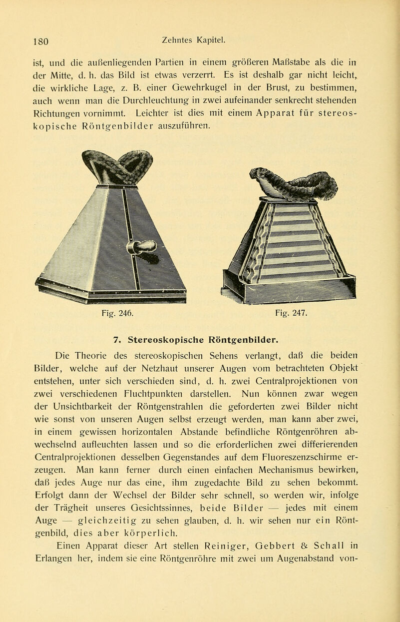 ist, und die außenliegenden Partien in einem größeren Maßstabe als die in der Mitte, d. h. das Bild ist etwas verzerrt. Es ist deshalb gar nicht leicht, die wirkliche Lage, z. B. einer Gewehrkugel in der Brust, zu bestimmen, auch wenn man die Durchleuchtung in zwei aufeinander senkrecht stehenden Richtungen vornimmt. Leichter ist dies mit einem Apparat für stereos- kopische Röntgenbilder auszuführen. Fia. 246. Fig. 247. 7. Stereoskopische Röntgenbilder. Die Theorie des stereoskopischen Sehens verlangt, daß die beiden Bilder, welche auf der Netzhaut unserer Augen vom betrachteten Objekt entstehen, unter sich verschieden sind, d. h. zwei Centralprojektionen von zwei verschiedenen Fluchtpunkten darstellen. Nun können zwar wegen der Unsichtbarkeit der Röntgenstrahlen die geforderten zwei Bilder nicht wie sonst von unseren Augen selbst erzeugt werden, man kann aber zwei, in einem gewissen horizontalen Abstände befindliche Röntgenröhren ab- wechselnd aufleuchten lassen und so die erforderlichen zwei differierenden Centralprojektionen desselben Gegenstandes auf dem Fluoreszenzschirme er- zeugen. Man kann ferner durch einen einfachen Mechanismus bewirken, daß jedes Auge nur das eine, ihm zugedachte Bild zu sehen bekommt. Erfolgt dann der Wechsel der Bilder sehr schnell, so werden wir, infolge der Trägheit unseres Gesichtssinnes, beide Bilder — jedes mit einem Auge — gleichzeitig zu sehen glauben, d. h. wir sehen nur ein Rönt- genbild, dies aber körperlich. Einen Apparat dieser Art stellen Reiniger, Gebbert & Schall in Erlangen her, indem sie eine Röntgenröhre mit zwei um Augenabstand von-
