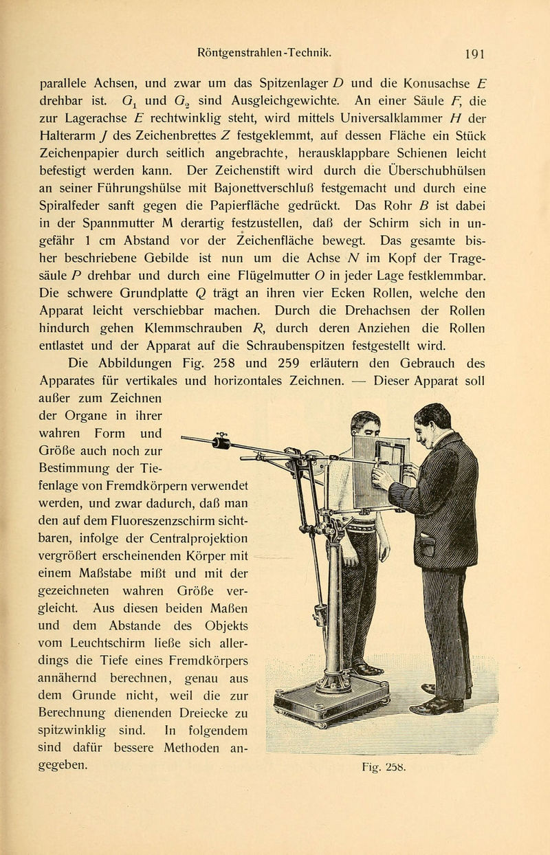 parallele Achsen, und zwar um das Spitzenlager D und die Konusachse E drehbar ist. G^ und O., sind Ausgleichgewichte. An einer Säule F, die zur Lagerachse E rechtwinklig steht, wird mittels Universalklammer H der Halterarm / des Zeichenbrettes Z festgeklemmt, auf dessen Fläche ein Stück Zeichenpapier durch seitlich angebrachte, herausklappbare Schienen leicht befestigt werden kann. Der Zeichenstift wird durch die Überschubhülsen an seiner Führungshülse mit Bajonettverschluß festgemacht und durch eine Spiralfeder sanft gegen die Papierfläche gedrückt. Das Rohr B ist dabei in der Spannmutter M derartig festzustellen, daß der Schirm sich in un- gefähr 1 cm Abstand vor der Zeichenfläche bewegt. Das gesamte bis- her beschriebene Gebilde ist nun um die Achse N im Kopf der Trage- säule P drehbar und durch eine Flügelmutter O in jeder Lage festklemmbar. Die schwere Grundplatte Q trägt an ihren vier Ecken Rollen, welche den Apparat leicht verschiebbar machen. Durch die Drehachsen der Rollen hindurch gehen Klemmschrauben R, durch deren Anziehen die Rollen entlastet und der Apparat auf die Schraubenspitzen festgestellt wird. Die Abbildungen Fig. 258 und 259 erläutern den Gebrauch des Apparates für vertikales und horizontales Zeichnen. — Dieser Apparat soll außer zum Zeichnen der Organe in ihrer ,^l^k> (Sjf wahren Form und Größe auch noch zur Bestimmung der Tie- fenlage von Fremdkörpern verwendet werden, und zwar dadurch, daß man den auf dem Fluoreszenzschirm sicht- baren, infolge der Centralprojektion vergrößert erscheinenden Körper mit einem Maßstabe mißt und mit der gezeichneten wahren Größe ver- gleicht. Aus diesen beiden Maßen und dem Abstände des Objekts vom Leuchtschirm ließe sich aller- dings die Tiefe eines Fremdkörpers annähernd berechnen, genau aus dem Grunde nicht, weil die zur Berechnung dienenden Dreiecke zu spitzwinklig sind. In folgendem sind dafür bessere Methoden an- gegeben. Fiff. 258.