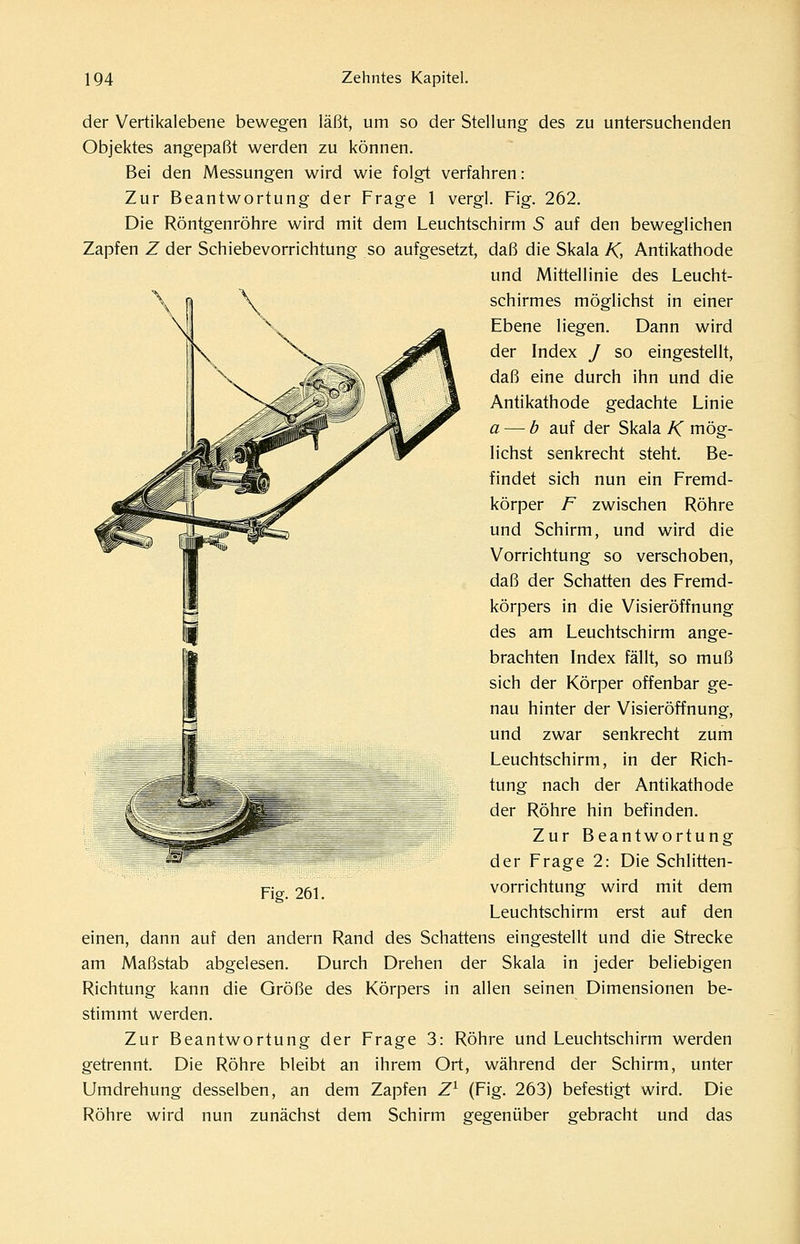 der Vertikalebene bewegen läßt, um so der Stellung des zu untersuchenden Objektes angepaßt werden zu können. Bei den Messungen wird wie folgt verfahren: Zur Beantwortung der Frage 1 vergl. Fig. 262. Die Röntgenröhre wird mit dem Leuchtschirm 5 auf den beweglichen Zapfen Z der Schiebevorrichtung so aufgesetzt, daß die Skala K, Antikathode und Mittellinie des Leucht- schirmes möglichst in einer Ebene liegen. Dann wird der Index / so eingestellt, daß eine durch ihn und die Antikathode gedachte Linie a — b auf der Skala K mög- lichst senkrecht steht. Be- findet sich nun ein Fremd- körper F zwischen Röhre und Schirm, und wird die Vorrichtung so verschoben, daß der Schatten des Fremd- körpers in die Visieröffnung des am Leuchtschirm ange- brachten Index fällt, so muß sich der Körper offenbar ge- nau hinter der Visieröffnung, und zwar senkrecht zum Leuchtschirm, in der Rich- tung nach der Antikathode der Röhre hin befinden. Zur Beantwortung der Frage 2: Die Schlitten- vorrichtung wird mit dem Leuchtschirm erst auf den einen, dann auf den andern Rand des Schattens eingestellt und die Strecke am Maßstab abgelesen. Durch Drehen der Skala in jeder beliebigen Richtung kann die Größe des Körpers in allen seinen Dimensionen be- stimmt werden. Zur Beantwortung der Frage 3: Röhre und Leuchtschirm werden getrennt. Die Röhre bleibt an ihrem Ort, während der Schirm, unter Umdrehung desselben, an dem Zapfen Z^ (Fig. 263) befestigt wird. Die Röhre wird nun zunächst dem Schirm gegenüber gebracht und das