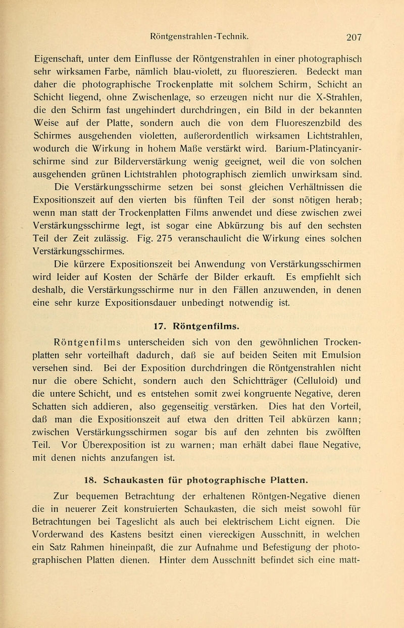 Eigenschaft, unter dem Einflüsse der Röntgenstrahlen in einer photographisch sehr wirksamen Farbe, nämlich blau-violett, zu fluoreszieren. Bedeckt man daher die photographische Trockenplatte mit solchem Schirm, Schicht an Schicht liegend, ohne Zwischenlage, so erzeugen nicht nur die X-Strahlen, die den Schirm fast ungehindert durchdringen, ein Bild in der bekannten Weise auf der Platte, sondern auch die von dem Fluoreszenzbild des Schirmes ausgehenden violetten, außerordentlich wirksamen Lichtstrahlen, wodurch die Wirkung in hohem Maße verstärkt wird. Barium-Platincyanir- schirme sind zur Bilderverstärkung wenig geeignet, weil die von solchen ausgehenden grünen Lichtstrahlen photographisch ziemlich unwirksam sind. Die Verstärkungsschirme setzen bei sonst gleichen Verhältnissen die Expositionszeit auf den vierten bis fünften Teil der sonst nötigen herab; wenn man statt der Trockenplatten Films anwendet und diese zwischen zwei Verstärkungsschirme legt, ist sogar eine Abkürzung bis auf den sechsten Teil der Zeit zulässig. Fig. 275 veranschaulicht die Wirkung eines solchen Verstärkungsschirmes. Die kürzere Expositionszeit bei Anwendung von Verstärkungsschirmen wird leider auf Kosten der Schärfe der Bilder erkauft. Es empfiehlt sich deshalb, die Verstärkungsschirme nur in den Fällen anzuwenden, in denen eine sehr kurze Expositionsdauer unbedingt notwendig ist. 17. Röntgenfilms. Röntgenfilms unterscheiden sich von den gewöhnlichen Trocken- platten sehr vorteilhaft dadurch, daß sie auf beiden Seiten mit Emulsion versehen sind. Bei der Exposition durchdringen die Röntgenstrahlen nicht nur die obere Schicht, sondern auch den Schichtträger (Celluloid) und die untere Schicht, und es entstehen somit zwei kongruente Negative, deren Schatten sich addieren, also gegenseitig verstärken. Dies hat den Vorteil, daß man die Expositionszeit auf etwa den dritten Teil abkürzen kann; zwischen Verstärkungsschirmen sogar bis auf den zehnten bis zwölften Teil. Vor Überexposition ist zu warnen; man erhält dabei flaue Negative, mit denen nichts anzufangen ist. 18. Schaukasten für photographische Platten. Zur bequemen Betrachtung der erhaltenen Röntgen-Negative dienen die in neuerer Zeit konstruierten Schaukasten, die sich meist sowohl für Betrachtungen bei Tageslicht als auch bei elektrischem Licht eignen. Die Vorderwand des Kastens besitzt einen viereckigen Ausschnitt, in welchen ein Satz Rahmen hineinpaßt, die zur Aufnahme und Befestigung der photo- graphischen Platten dienen. Hinter dem Ausschnitt befindet sich eine matt-