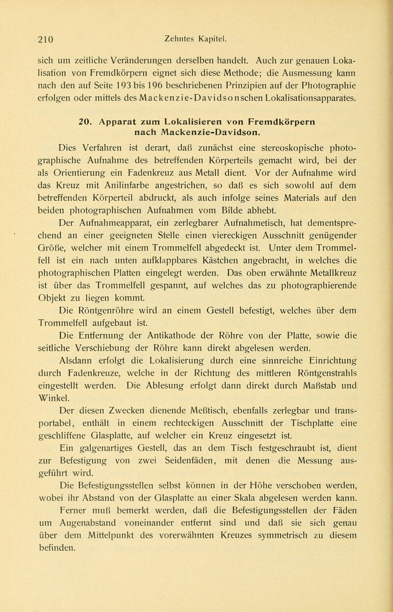 sich um zeitliche Veränderungen derselben handelt. Auch zur genauen Loka- lisation von Fremdkörpern eignet sich diese Methode; die Ausmessung kann nach den auf Seite 193 bis 196 beschriebenen Prinzipien auf der Photographie erfolgen oder mittels des Macken zie-Davidson sehen Lokalisationsapparates. 20. Apparat zum Lokalisieren von Fremdkörpern nach Mackenzie-Davidson. Dies Verfahren ist derart, daß zunächst eine stereoskopische photo- graphische Aufnahme des betreffenden Körperteils gemacht wird, bei der als Orientierung ein Fadenkreuz aus Metall dient. Vor der Aufnahme wird das Kreuz mit Anilinfarbe angestrichen, so daß es sich sowohl auf dem betreffenden Körperteil abdruckt, als auch infolge seines Materials auf den beiden photographischen Aufnahmen vom Bilde abhebt. Der Aufnahmeapparat, ein zerlegbarer Aufnahmetisch, hat dementspre- chend an einer geeigneten Stelle einen viereckigen Ausschnitt genügender Größe, welcher mit einem Trommelfell abgedeckt ist. Unter dem Trommel- fell ist ein nach unten aufklappbares Kästchen angebracht, in welches die photographischen Platten eingelegt werden. Das oben erwähnte Metallkreuz ist über das Trommelfell gespannt, auf welches das zu photographierende Objekt zu liegen kommt. Die Röntgenröhre wird an einem Gestell befestigt, welches über dem Trommelfell aufgebaut ist. Die Entfernung der Antikathode der Röhre von der Platte, sowie die seitliche Verschiebung der Röhre kann direkt abgelesen werden. Alsdann erfolgt die Lokalisierung durch eine sinnreiche Einrichtung durch Fadenkreuze, welche in der Richtung des mittleren Röntgenstrahls eingestellt werden. Die Ablesung erfolgt dann direkt durch Maßstab und Winkel. Der diesen Zwecken dienende Meßtisch, ebenfalls zerlegbar und trans- portabel, enthält in einem rechteckigen Ausschnitt der Tischplatte eine geschliffene Glasplatte, auf welcher ein Kreuz eingesetzt ist. Ein galgenartiges Gestell, das an dem Tisch festgeschraubt ist, dient zur Befestigung von zwei Seidenfäden, mit denen die Messung aus- geführt wird. Die Befestigungsstellen selbst können in der Höhe verschoben werden, wobei ihr Abstand von der Glasplatte an einer Skala abgelesen werden kann. Ferner muß bemerkt werden, daß die Befestigungsstellen der Fäden um Augenabstand voneinander entfernt sind und daß sie sich genau über dem Mittelpunkt des vorerwähnten Kreuzes symmetrisch zu diesem befinden.