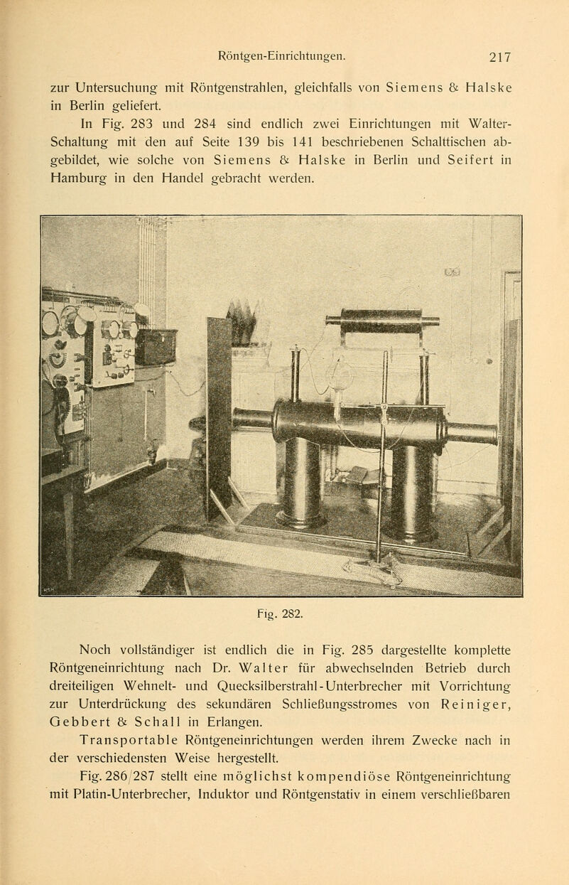 zur Untersuchung mit Röntgenstrahlen, gleichfalls von Siemens & Halske in Berlin geliefert. In Fig. 283 und 284 sind endlich zwei Einrichtungen mit Walter- Schaltung mit den auf Seite 139 bis 141 beschriebenen Schalttischen ab- gebildet, wie solche von Siemens & Halske in Berlin und Seifert in Hamburg in den Handel gebracht werden. flo. 282. Noch vollständiger ist endlich die in Fig. 285 dargestellte komplette Röntgeneinrichtung nach Dr. Walter für abwechselnden Betrieb durch dreiteiligen Wehnelt- und Quecksilberstrahl - Unterbrecher mit Vorrichtung zur Unterdrückung des sekundären Schließungsstromes von Reiniger, Gebbert & Schall in Erlangen. Transportable Röntgeneinrichtungen werden ihrem Zwecke nach in der verschiedensten Weise hergestellt. Fig. 286/287 steht eine möglichst kompendiöse Röntgeneinrichtung mit Platin-Unterbrecher, Induktor und Röntgenstativ in einem verschließbaren