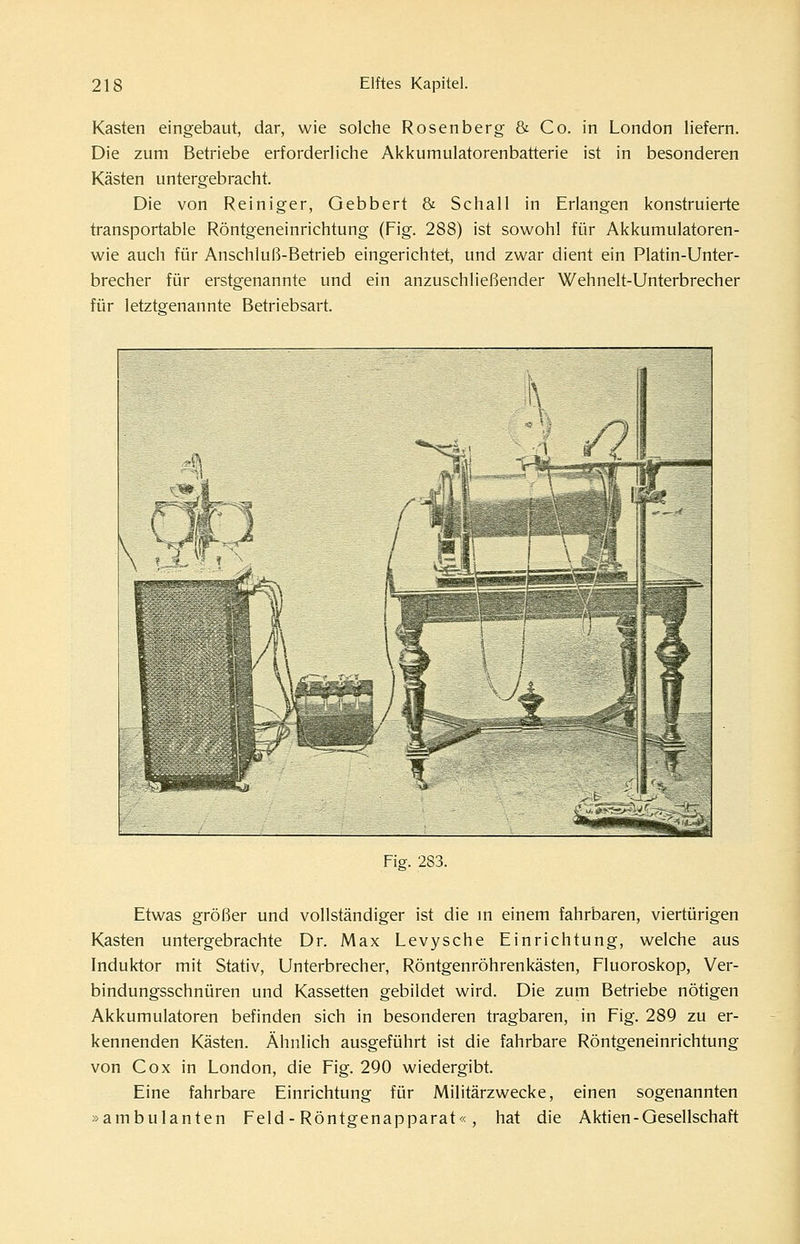 Kasten eingebaut, dar, wie solche Rosenberg & Co. in London liefern. Die zum Betriebe erforderliche Akkumulatorenbatterie ist in besonderen Kästen untergebracht. Die von Reiniger, Gebbert & Schall in Erlangen konstruierte transportable Röntgeneinrichtung (Fig. 288) ist sowohl für Akkumulatoren- wie auch für Anschluß-Betrieb eingerichtet, und zwar dient ein Platin-Unter- brecher für erstgenannte und ein anzuschließender Wehnelt-Unterbrecher für letztgenannte Betriebsart. Fig. 283. Etwas größer und vollständiger ist die m einem fahrbaren, viertürigen Kasten untergebrachte Dr. Max Levysche Einrichtung, welche aus Induktor mit Stativ, Unterbrecher, Röntgenröhrenkästen, Fluoroskop, Ver- bindungsschnüren und Kassetten gebildet wird. Die zum Betriebe nötigen Akkumulatoren befinden sich in besonderen tragbaren, in Fig. 289 zu er- kennenden Kästen. Ähnlich ausgeführt ist die fahrbare Röntgeneinrichtung von Cox in London, die Fig. 290 wiedergibt. Eine fahrbare Einrichtung für Militärzwecke, einen sogenannten »ambulanten Feld - Röntgenapparat«, hat die Aktien-Gesellschaft