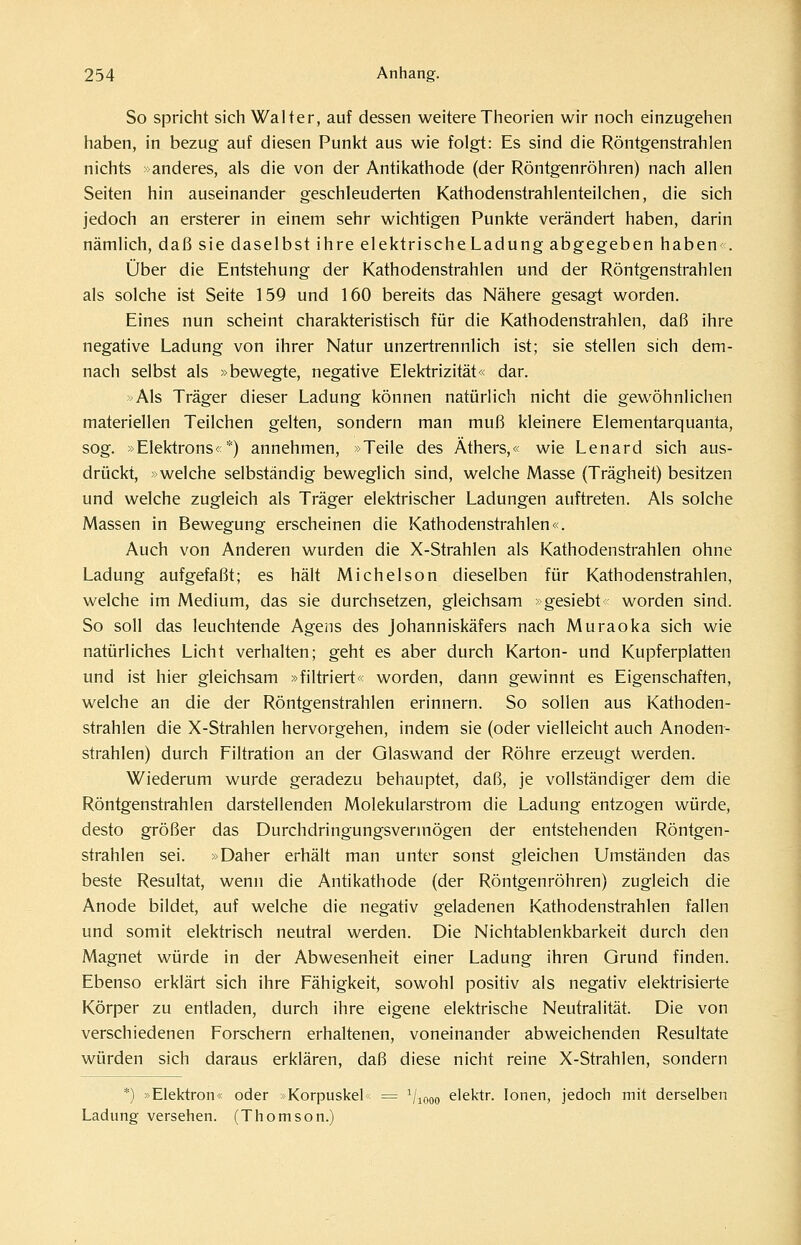 So spricht sich Walter, auf dessen weitere Theorien wir noch einzugehen haben, in bezug auf diesen Punkt aus wie folgt: Es sind die Röntgenstrahlen nichts »anderes, als die von der Antikathode (der Röntgenröhren) nach allen Seiten hin auseinander geschleuderten Kathodenstrahlenteilchen, die sich jedoch an ersterer in einem sehr wichtigen Punkte verändert haben, darin nämlich, daß sie daselbst ihre elektrischeLadung abgegeben haben . Über die Entstehung der Kathodenstrahlen und der Röntgenstrahlen als solche ist Seite 159 und 160 bereits das Nähere gesagt worden. Eines nun scheint charakteristisch für die Kathodenstrahlen, daß ihre negative Ladung von ihrer Natur unzertrennlich ist; sie stellen sich dem- nach selbst als »bewegte, negative Elektrizität« dar. Als Träger dieser Ladung können natürlich nicht die gewöhnlichen materiellen Teilchen gelten, sondern man muß kleinere Elementarquanta, sog. »Elektrons«*) annehmen, »Teile des Äthers,« wie Lenard sich aus- drückt, »welche selbständig beweglich sind, welche Masse (Trägheit) besitzen und welche zugleich als Träger elektrischer Ladungen auftreten. Als solche Massen in Bewegung erscheinen die Kathodenstrahlen«. Auch von Anderen wurden die X-Strahlen als Kathodenstrahlen ohne Ladung aufgefaßt; es hält Michelson dieselben für Kathodenstrahlen, welche im Medium, das sie durchsetzen, gleichsam »gesiebt worden sind. So soll das leuchtende Agens des Johanniskäfers nach Muraoka sich wie natürliches Licht verhalten; geht es aber durch Karton- und Kupferplatten und ist hier gleichsam »filtriert« worden, dann gewinnt es Eigenschaften, welche an die der Röntgenstrahlen erinnern. So sollen aus Kathoden- strahlen die X-Strahlen hervorgehen, indem sie (oder vielleicht auch Anoden- strahlen) durch Filtration an der Glaswand der Röhre erzeugt werden. Wiederum wurde geradezu behauptet, daß, je vollständiger dem die Röntgenstrahlen darstellenden Molekularstrom die Ladung entzogen würde, desto größer das Durchdringungsvermögen der entstehenden Röntgen- strahlen sei. »Daher erhält man unter sonst gleichen Umständen das beste Resultat, wenn die Antikathode (der Röntgenröhren) zugleich die Anode bildet, auf welche die negativ geladenen Kathodenstrahlen fallen und somit elektrisch neutral werden. Die Nichtablenkbarkeit durch den Magnet würde in der Abwesenheit einer Ladung ihren Grund finden. Ebenso erklärt sich ihre Fähigkeit, sowohl positiv als negativ elektrisierte Körper zu entladen, durch ihre eigene elektrische Neutralität. Die von verschiedenen Forschern erhaltenen, voneinander abweichenden Resultate würden sich daraus erklären, daß diese nicht reine X-Strahlen, sondern *) »Elektron« oder »Korpuskel = ^/looo elektr. Ionen, jedoch mit derselben Ladung versehen. (Thomson.)