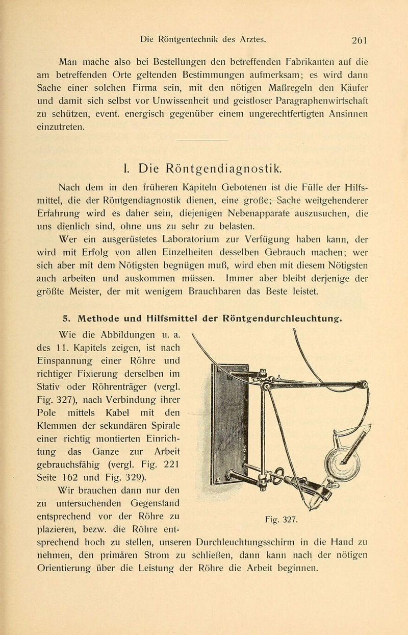 Man mache also bei Bestellungen den betreffenden Fabrikanten auf die am betreffenden Orte geltenden Bestimmungen aufmerksam; es wird dann Sache einer solchen Firma sein, mit den nötigen Maßregeln den Käufer und damit sich selbst vor Unwissenheit und geistloser Paragraphenwirtschaft zu schützen, event. energisch gegenüber einem ungerechtfertigten Ansinnen einzutreten. I. Die Röntgendiagnostik. Nach dem in den früheren Kapiteln Gebotenen ist die Fülle der Hilfs- mittel, die der Röntgendiagnostik dienen, eine große; Sache weitgehenderer Erfahrung wird es daher sein, diejenigen Nebenapparate auszusuchen, die uns dienlich sind, ohne uns zu sehr zu belasten. Wer ein ausgerüstetes Laboratorium zur Verfügung haben kann, der wird mit Erfolg von allen Einzelheiten desselben Gebrauch machen; wer sich aber mit dem Nötigsten begnügen muß, wird eben mit diesem Nötigsten auch arbeiten und auskommen müssen. Immer aber bleibt derjenige der größte Meister, der mit wenigem Brauchbaren das Beste leistet. 5. Methode und Hilfsmittel der Röntgendurchleuchtung. Wie die Abbildungen u. a. des 11. Kapitels zeigen, ist nach Einspannung einer Röhre und richtiger Fixierung derselben im Stativ oder Röhrenträger (vergl. Fig. 327), nach Verbindung ihrer Pole mittels Kabel mit den Klemmen der sekundären Spirale einer richtig montierten Einrich- tung das Ganze zur Arbeit gebrauchsfähig (vergl. Fig. 221 Seite 162 und Fig. 320). Wir brauchen dann nur den zu untersuchenden Gegenstand entsprechend vor der Röhre zu plazieren, bezw. die Röhre ent- sprechend hoch zu stellen, unseren Durchleuchtungsschirm in die Hand zu nehmen, den primären Strom zu schließen, dann kann nach der nötigen Orientierung über die Leistung der Röhre die Arbeit beginnen. Fig. 327.