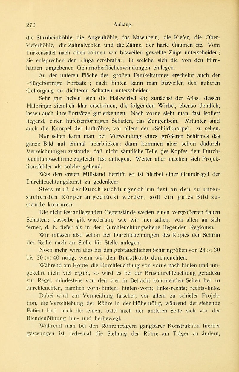 die Stirnbeinhöhle, die Augenhöhle, das Nasenbein, die Kiefer, die Ober- kieferhöhle, die Zahnalveolen und die Zähne, der harte Gaumen etc. Vom Türkensattel nach oben können wir bisweilen gewellte Züge unterscheiden; sie entsprechen den »Juga cerebralia^, in welche sich die von den Hirn- häuten umgebenen Gehirnoberflächenwindungen einlegen. An der unteren Fläche des großen Dunkelraumes erscheint auch der flügeiförmige Fortsatz; nach hinten kann man bisweilen den äußeren Gehörgang an dichteren Schatten unterscheiden. Sehr gut heben sich die Halswirbel ab; zunächst der Atlas, dessen Halbringe ziemlich klar erscheinen, die folgenden Wirbel, ebenso deutlich, lassen auch ihre Fortsätze gut erkennen. Nach vorne sieht man, fast isoliert liegend, einen hufeisenförmigen Schatten, das Zungenbein. Mitunter sind auch die Knorpel der Luftröhre, vor allem der »Schildknorpel' zu sehen. Nur selten kann man bei Verwendung eines größeren Schirmes das ganze Bild auf einmal überblicken; dann kommen aber schon dadurch Verzeichnungen zustande, daß nicht sämtliche Teile des Kopfes dem Durch- leuchtungsschirme zugleich fest anliegen. Weiter aber machen sich Projek- tionsfehler als solche geltend. Was den ersten Mißstand betrifft, so ist hierbei einer Grundregel der Durchleuchtungskunst zu gedenken: Stets muß der Durchleuchtungsschirm fest an den zu unter- suchenden Körper angedrückt werden, soll ein gutes Bild zu- stande kommen. Die nicht fest anliegenden Gegenstände werfen einen vergrößerten flauen Schatten; dasselbe gilt wiederum, wie wir hier sahen, von allen an sich ferner, d. h. tiefer als in der Durchleuchtungsebene liegenden Regionen. Wir müssen also schon bei Durchleuchtungen des Kopfes den Schirm der Reihe nach an Stelle für Stelle anlegen. Noch mehr wird dies bei den gebräuchlichen Schirmgrößen von 24 X 30 bis 30 X 40 nötig, wenn wir den Brustkorb durchleuchten. Während am Kopfe die Durchleuchtung von vorne nach hinten und um- gekehrt nicht viel ergibt, so wird es bei der Brustdurchleuchtung geradezu zur Regel, mindestens von den vier in Betracht kommenden Seiten her zu durchleuchten, nämlich vorn-hinten; hinten-vorn; links-rechts; rechts-links. Dabei wird zur Vermeidung falscher, vor allem zu schiefer Projek- tion, die Verschiebung der Röhre in der Höhe nötig, während der stehende Patient bald nach der einen, bald nach der anderen Seite sich vor der Blendenöffnung hin- und herbewegt. Während man bei den Röhrenträgern gangbarer Konstruktion hierbei gezwungen ist, jedesmal die Stellung der Röhre am Träger zu ändern,