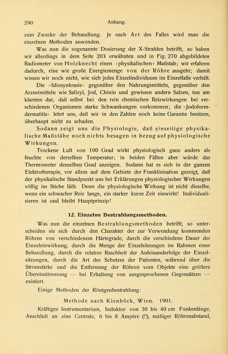 zum Zwecke der Behandlung. Je nach Art des Falles wird man die einzelnen Methoden anwenden. Was nun die sogenannte Dosierung der X-Strahlen betrifft, so haben wir allerdings in dem Seite 203 erwähnten und in Fig. 270 abgebildeten Radiometer von Holzknecht einen »physikalischen« Maßstab; wir erfahren dadurch, eine wie große Energiemenge von der Röhre ausgeht; damit wissen wir noch nicht, wie sich jedes Einzelindividuum im Einzelfalle verhält. Die »Idiosynkrasie« gegenüber den Nahrungsmitteln, gegenüber den Arzneimitteln wie Salizyl, Jod, Chinin und gewissen andern Salzen, tun am klarsten dar, daß selbst bei den rein chemischen Reizwirkungen bei ver- schiedenen Organismen starke Schwankungen vorkommen; die »Jodoform- dermatitis« lehrt uns, daß wir in den Zahlen noch keine Garantie besitzen, überhaupt nicht zu schaden. Sodann zeigt uns die Physiologie, daß einseitige physika- lische Maßstäbe noch nichts besagen in bezug auf physiologische Wirkungen. Trockene Luft von 100 Grad wirkt physiologisch ganz anders als feuchte von derselben Temperatur; in beiden Fällen aber würde das Thermometer denselben Grad anzeigen. Sodann hat es sich in der ganzen Elektrotherapie, vor allem auf dem Gebiete der Franklinisation gezeigt, daß der physikalische Standpunkt uns bei Erklärungen physiologischer Wirkungen völlig im Stiche läßt. Denn die physiologische Wirkung ist nicht dieselbe, wenn ein schwacher Reiz lange, ein starker kurze Zeit einwirkt! Individuali- sieren ist und bleibt Hauptprinzip! 12. Einzelne Bestrahlungsmethoden. Was nun die einzelnen Bestrahlungsmethoden betrifft, so unter- scheiden sie sich durch den Charakter der zur Verwendung kommenden Röhren von verschiedenem Härtegrade, durch die verschiedene Dauer der Einzeleinwirkung, durch die Menge der Einzelsitzungen im Rahmen einer Behandlung, durch die relative Raschheit der Aufeinanderfolge der Einzel- sitzungen, durch die Art des Schutzes der Patienten, während über die Stromstärke und die Entfernung der Röhren vom Objekte eine größere Übereinstimmung — bei Erhaltung von ausgesprochenen Gegensätzen — existiert. Einige Methoden der Röntgenbestrahlung: Methode nach Kienböck, Wien. 1901. Kräftiges Instrumentarium, Induktor von 30 bis 40 cm Funkenlänge, Anschluß an eine Centrale, 6 bis 8 Ampere (!!), mäßiger Röhrenabstand,