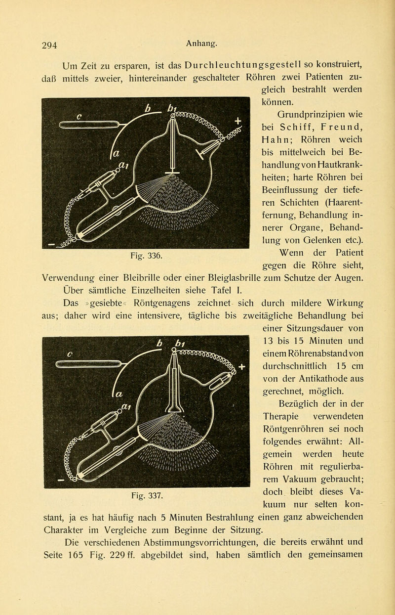 Um Zeit zu ersparen, ist das Durchleuchtungsgestell so konstruiert, daß mittels zweier, hintereinander geschalteter Röhren zwei Patienten zu- gleich bestrahlt werden können. Grundprinzipien wie bei Schiff, Freund, Hahn; Röhren weich bis mittelweich bei Be- handlung von Hautkrank- heiten; harte Röhren bei Beeinflussung der tiefe- ren Schichten (Haarent- fernung, Behandlung in- nerer Organe, Behand- lung von Gelenken etc.). Ficr. 336. Wenn der Patient gegen die Röhre sieht, Verwendung einer Bleibrille oder einer Bleiglasbrille zum Schutze der Augen. Über sämtliche Einzelheiten siehe Tafel I. Das »gesiebte« Röntgenagens zeichnet sich durch mildere Wirkung aus; daher wird eine intensivere, tägliche bis zweitägliche Behandlung bei einer Sitzungsdauer von 13 bis 15 Minuten und einem Röhrenabstand von durchschnittlich 15 cm von der Antikathode aus gerechnet, möglich. Bezüglich der in der Therapie verwendeten Röntgenröhren sei noch folgendes erwähnt: All- gemein werden heute Röhren mit regulierba- rem Vakuum gebraucht; doch bleibt dieses Va- kuum nur selten kon- stant, ja es hat häufig nach 5 Minuten Bestrahlung einen ganz abweichenden Charakter im Vergleiche zum Beginne der Sitzung. Die verschiedenen Abstimmungsvorrichtungen, die bereits erwähnt und Seite 165 Fig. 229 ff. abgebildet sind, haben sämtlich den gemeinsamen Fig. 337.