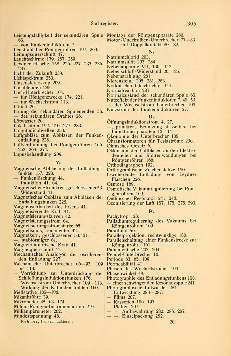 Leistungsfähigkeit der sekundären Spule 65. — von Funkeninduktoren 7. Leitstrahl bei Röntgenröhren 197. 269. Leitungsquerschnitt 47. Leuchtschirme 179. 257. 259. Leydner Flasche 158. 226. 227. 233. 236. 237. Licht der Zukunft 239. Lichtspektrum 253. Linsenstereoskop 209. Lochblenden 285. Loch-Unterbrecher 104. — für Röntgenzwecke 174. 221. — für Wechselstrom 113. Lötfett 26. Lötung der sekundären Spulenenden 36. — des sekundären Drahtes 26. Lötwasser 26. Lokalisation 192. 210. 277. 283. Longitudinalwellen 253. Luftgebläse zum Abblasen der Funken- entladung 228. Luftverdünnung bei Röntgenröhren 166. 262. 263. 274. Lupusbehandlung 299. M. Magnetische Abblasung der Entladungs- funken 157. 228. — Funkenlöschung 44. — Induktion 41. 64. Magnetischer Stromkreis, geschlossener 53. — Widerstand 41. Magnetisches Gebläse zum Abblasen der Entladungsfunken 228. Magnetisierbarkeit des Eisens 41. Magnetisierende Kraft 41. Magnetisierungskurven 42. Magnetisierungsstrom 64. Magnetisierungsstromstärke 65. Magnetismus, remanenter 42. Magnetkern, geschlossener 53. 61. —, stabförmiger 61. Magnetomotorische Kraft 41. Magnetquerschnitt 41. Mechanisches Analogon der oscillieren- den Entladung 227. Mechanische Unterbrecher 66—93. 109 bis 113. — Vorrichtung zur Unterdrückung der SchHeßungsinduktionsf unken 176. — Wechselstrom-Unterbrecher 109—113. — Wirkung der Kathodenstrahlen 160. Meßstative 185—196. Mikanitröhre 39. Mikrometer 45. 63. 174. Militär-Röntgen-Instrumentarium 219. Milliamperemeter 202. Mindestspannung 48. Ruhm er, Funkeninduktoren. Montage der Röntgenapparate 260. Motor-Quecksilber-Unterbrecher 77—83. mit Doppelkontakt 80—82. N. Natriumchlorid 203. Natriumsulfit 203. 284. Nebenapparate VII, 130—142. Nebenschluß-Widerstand 20. 125. Nebenstrahlung 281. Nierensteine 205. 281. 283. Nodonscher Gleichrichter 114. Normalreaktion 287. Normalzustand der sekundären Spule 65. Nutzeffekt der Funkeninduktoren 7. 49. 53. — der Wechselstrom-Unterbrecher 109. Nutzstrom der Funkeninduktoren 27. O. Öffnungsindüktionstrom 4. 27. —, primärer, Benutzung desselben bei Induktionsapparaten 12—14. Ökonomie der Unterbrecher 108. Öltransformatoren für Teslaströme 236. Ohmsches Gesetz 6. Okklusion der Luftblasen an den Elektro- denteilen und Röhrenwandungen bei Röntgenröhren 166. Orthodiagraphen 192. Orthographische Zeichenstative 190. Oscillierende Entladung von Leydner Flaschen 226. Osmose 169. Osmotische Vakuumregulierung bei Rönt- genröhren 169. Oudinscher Resonator 241. 246. Ozonisierung der Luft 157. 175. 275. 293. P. Pachytrop 123. Palladiumregulierung des Vakuums bei Röntgenröhren 169. Paraffinöl 56. Parallelprojektion, rechtwinklige 188. Parallelschaltung einer Funkenstrecke zur Röntgenröhre 161. Pattententtsche 203. 204. Pendel-Unterbrecher 16. Periode 63. 65. 109. Permeabilität 41. Phasen des Wechselstromes 109. Phasenwinkel 49. Photographie des Entladungsfunkens 158. — einer schwingenden Resonanzspule 241. Photographische Entwickler 284. — Entwicklung 283—287. — Films 207. — Kassetten 196. 197. — Platten 207. , Aufbewahrung 282. 286. 287. ^ —, Einzelpackung 282. 20