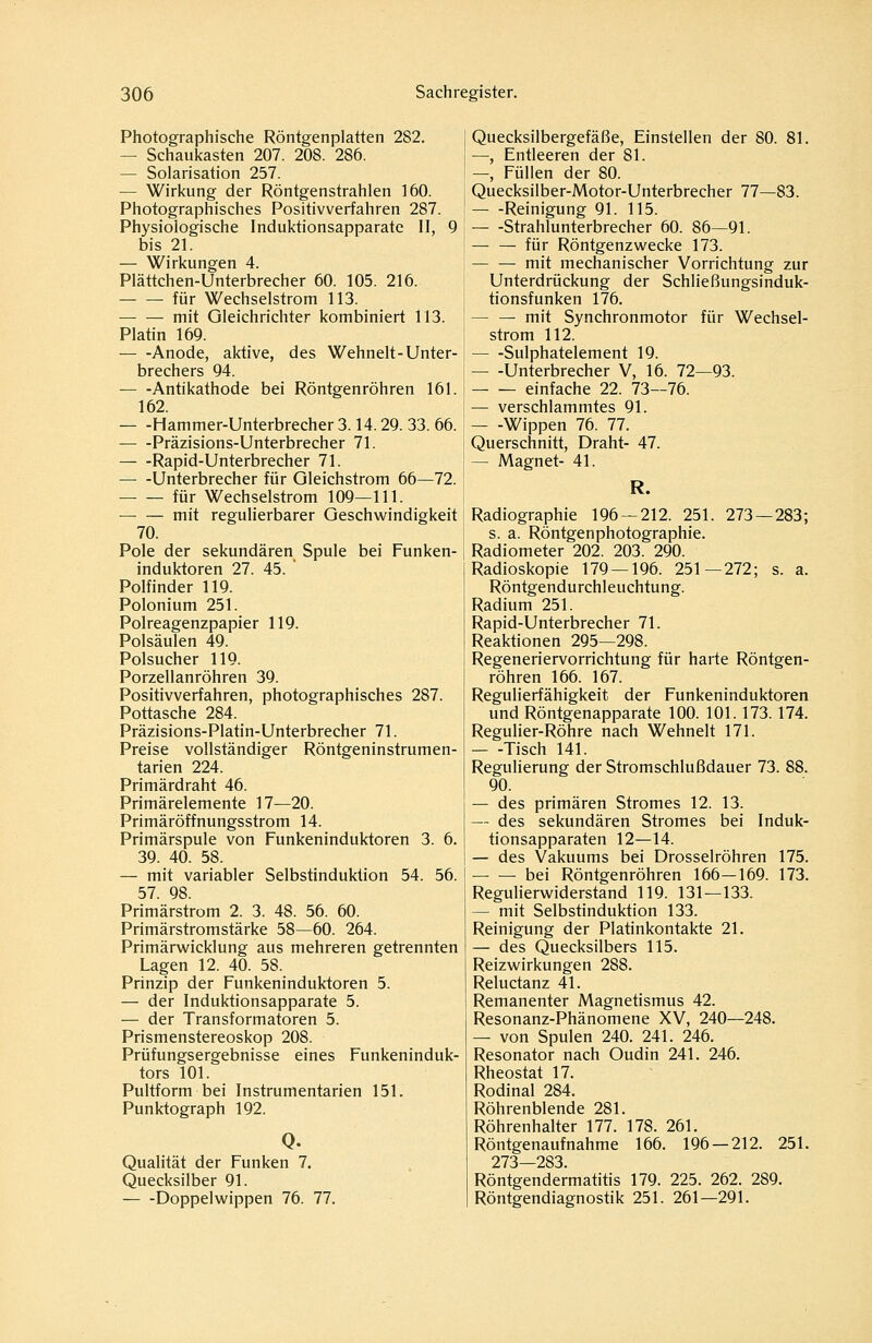 Photographische Röntgenplatten 282. — Schaukasten 207. 208. 286. — Solarisation 257. — Wirkung der Röntgenstrahlen 160. Photographisches Positivverfahren 287. Physiologische Induktionsapparate II, 9 bis 21. — Wirkungen 4. Plättchen-Unterbrecher 60. 105. 216. für Wechselstrom 113. mit Gleichrichter kombiniert 113. Platin 169. Anode, aktive, des Wehnelt-Unter- brechers 94. Antikathode bei Röntgenröhren 161. 162. Hammer-Unterbrecher 3.14.29. 33. 66. Präzisions-Unterbrecher 71. Rapid-Unterbrecher 71. Unterbrecher für Gleichstrom 66—72. für Wechselstrom 109—111. mit regulierbarer Geschwindigkeit 70. Pole der sekundären Spule bei Funken- induktoren 27. 45. Polfinder 119. Polonium 251. Polreagenzpapier 119. Polsäulen 49. Polsucher 119. Porzellanröhren 39. Positivverfahren, photographisches 287. Pottasche 284. Präzisions-Platin-Unterbrecher 71. Preise vollständiger Röntgeninstrumen- tarien 224. Primärdraht 46. Primärelemente 17—20. Primäröffnungsstrom 14. Primärspule von Funkeninduktoren 3. 6. 39. 40. 58. — mit variabler Selbstinduktion 54. 56. 57. 98. Primärstrom 2. 3. 48. 56. 60. Primärstromstärke 58—60. 264. Primärwicklung aus mehreren getrennten Lagen 12. 40. 58. Prinzip der Funkeninduktoren 5. — der Induktionsapparate 5. — der Transformatoren 5. Prismenstereoskop 208. Prüfungsergebnisse eines Funkeninduk- tors 101. Pultform bei Instrumentarien 151. Punktograph 192. Q. Qualität der Funken 7. Quecksilber 91. Doppelwippen 76. 77. Quecksilbergefäße, Einstellen der 80. 81. —, Entleeren der 81. —, Füllen der 80. Quecksilber-Motor-Unterbrecher 77—83. Reinigung 91. 115. Strahlunterbrecher 60. 86—91. — —^ für Röntgenzwecke 173. mit mechanischer Vorrichtung zur Unterdrückung der Schließungsinduk- tionsfunken 176. — — mit Synchronmotor für Wechsel- strom 112. Sulphatelement 19. Unterbrecher V, 16. 72—93. einfache 22. 73—76. — verschlammtes 91. Wippen 76. 77. Querschnitt, Draht- 47. — Magnet- 41. R. Radiographie 196 — 212. 251. 273 — 283; s. a. Röntgenphotographie. Radiometer 202. 203. 290. Radioskopie 179 — 196. 251—272; s. a. Röntgendurchleuchtung. Radium 251. Rapid-Unterbrecher 71. Reaktionen 295—298. Regeneriervorrichtung für harte Röntgen- röhren 166. 167. Regulierfähigkeit der Funkeninduktoren und Röntgenapparate 100. 101.173.174. Regulier-Röhre nach Wehnelt 171. Tisch 141. Reguherung der Stromschlußdauer 73. 88. 90. — des primären Stromes 12. 13. — des sekundären Stromes bei Induk- tionsapparaten 12—14. — des Vakuums bei Drosselröhren 175. — — bei Röntgenröhren 166—169. 173. Regulierwiderstand 119. 131—133. — mit Selbstinduktion 133. Reinigung der Platinkontakte 21. — des Quecksilbers 115. Reizwirkungen 288. Reluctanz 41. Remanenter Magnetismus 42. Resonanz-Phänomene XV, 240—248. — von Spulen 240. 241. 246. Resonator nach Gudin 241. 246. Rheostat 17. Rodinal 284. Röhrenblende 281. Röhrenhalter 177. 178. 261. Röntgenaufnahme 166. 196 — 212. 251. 273—283. Röntgendermatitis 179. 225. 262. 289. Röntgendiagnostik 251. 261—291.