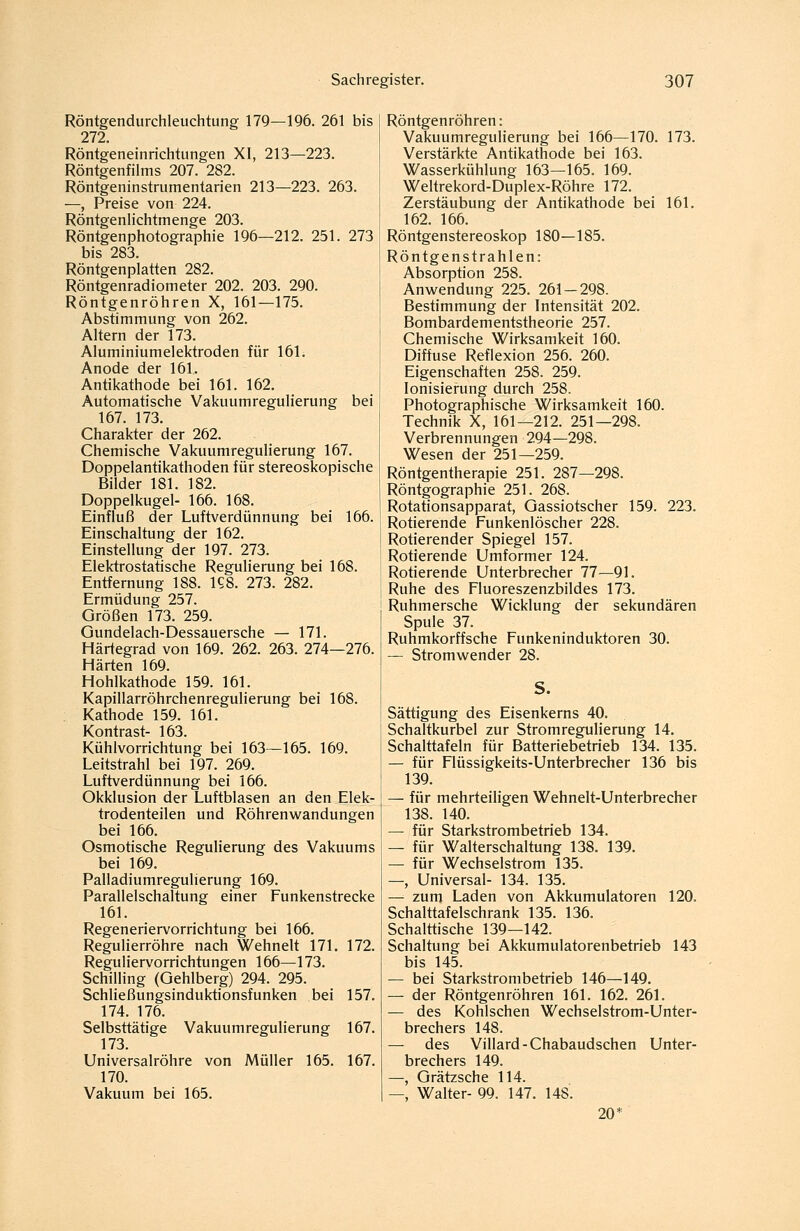 Röntgendurchleuchtung 179—196. 261 bis 272. Röntgeneinrichtungen XI, 213—223. Röntgenfilms 207. 282. Röntgeninstrumentarien 213—223. 263. —, Preise von 224. Röntgenlichtmenge 203. Röntgenphotographie 196—212. 251. 273 bis 283. Röntgenplatten 282. Röntgenradiometer 202. 203. 290. Röntgenröhren X, 161—175. Abstimmung von 262. Altern der 173. Aluminiumelektroden für 161. Anode der 161. Antikathode bei 161. 162. Automatische Vakuumregulierung bei 167. 173. Charakter der 262. Chemische Vakuumregulierung 167. Doppelantikathoden für stereoskopische Bilder 181. 182. Doppelkugel- 166. 168. Einfluß der Luftverdünnung bei 166. Einschaltung der 162. Einstellung der 197. 273. Elektrostatische Regulierung bei 168. Entfernung 188. KS. 273. 282. Ermüdung 257. Größen 173. 259. Gundelach-Dessauersche — 171. Härtegrad von 169. 262. 263. 274—276. Härten 169. Hohlkathode 159. 161. Kapillarröhrchenregulierung bei 168. ; Kathode 159. 161. Kontrast- 163. Kühlvorrichtung bei 163—165. 169. Leitstrahl bei 197. 269. Luftverdünnung bei 166. Okklusion der Luftblasen an den Elek- trodenteilen und Röhrenwandungen bei 166. Osmotische Regulierung des Vakuums bei 169. Palladiumregulierung 169. Parallelschaltung einer Funkenstrecke 161. Regeneriervorrichtung bei 166. Regulierröhre nach Wehnelt 171. 172. Reguliervorrichtungen 166—173. Schilling (Gehlberg) 294. 295. Schließungsinduktionsfunken bei 157. 174. 176. Selbsttätige Vakuumregulierung 167. 173. Universalröhre von Müller 165. 167. 170. Vakuum bei 165. Röntgenröhren: Vakuumregulierung bei 166—170. 173. Verstärkte Antikathode bei 163. Wasserkühlung 163—165. 169. Weltrekord-Duplex-Röhre 172. Zerstäubung der Antikathode bei 161. 162. 166. Röntgenstereoskop 180—185. Röntgenstrahlen: Absorption 258. Anwendung 225. 261 — 298. Bestimmung der Intensität 202. Bombardementstheorie 257. Chemische Wirksamkeit 160. Diffuse Reflexion 256. 260. Eigenschaften 258. 259. Ionisierung durch 258. Photographische Wirksamkeit 160. Technik X, 161—212. 251—298. Verbrennungen 294—298. Wesen der 251—259. Röntgentherapie 251. 287—298. Röntgographie 251. 268. Rotationsapparat, Gassiotscher 159. 223. Rotierende Funkenlöscher 228. Rotierender Spiegel 157. Rotierende Umformer 124. Rotierende Unterbrecher 77—91. Ruhe des Fluoreszenzbildes 173. Ruhmersche Wicklung der sekundären Spule 37. Ruhmkorffsche Funkeninduktoren 30. — Stromwender 28. S. Sättigung des Eisenkerns 40. Schaltkurbel zur Stromregulierung 14. Schalttafeln für Batteriebetrieb 134. 135. — für Flüssigkeits-Unterbrecher 136 bis 139. — für mehrteiligen Wehnelt-Unterbrecher 138. 140. — für Starkstrombetrieb 134. — für Walterschaltung 138. 139. — für Wechselstrom 135. —, Universal- 134. 135. — zuni Laden von Akkumulatoren 120. Schalttafelschrank 135. 136. Schalttische 139—142. Schaltung bei Akkumuiatorenbetrieb 143 bis 145. — bei Starkstrombetrieb 146—149. — der Röntgenröhren 161. 162. 261. — des Kohlschen Wechselstrom-Unter- brechers 148. — des Villard-Chabaudschen Unter- brechers 149. —, Grätzsche 114. — Walter- 99. 147. 148. 20*