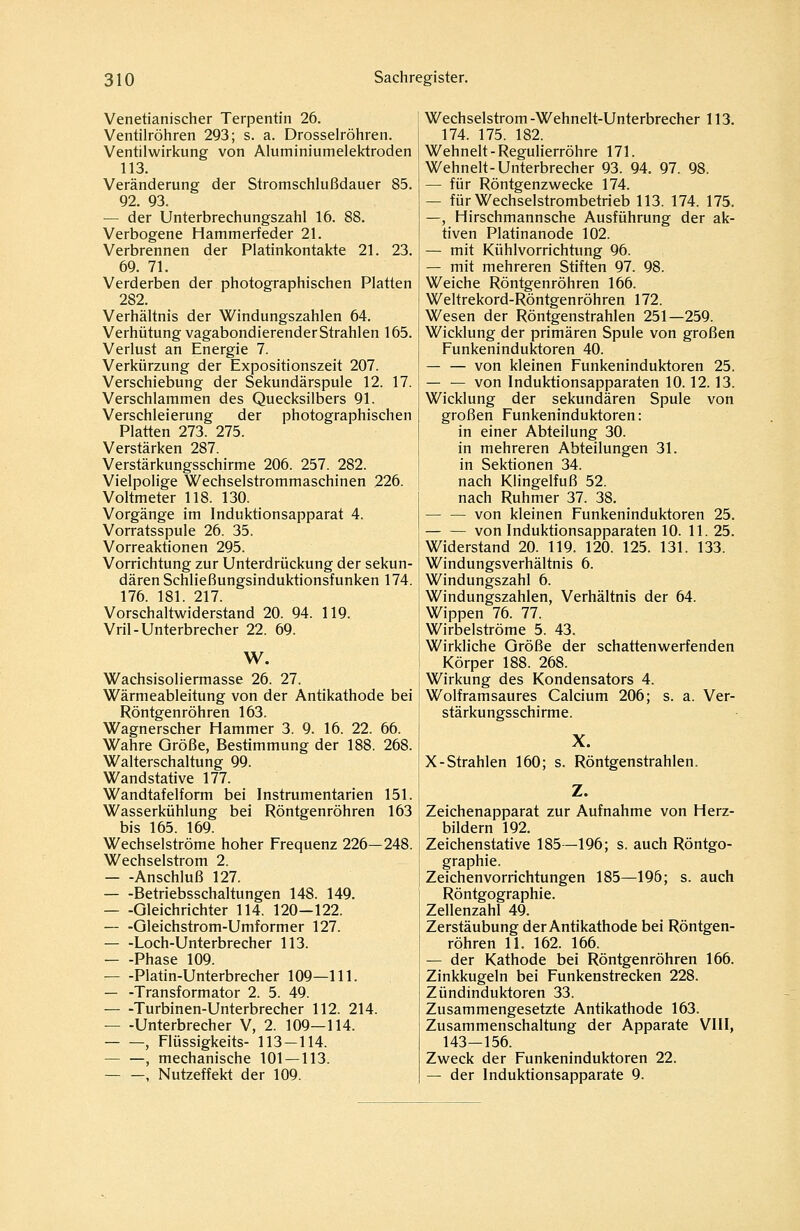 Venetianischer Terpentin 26. Ventilröhren 293; s. a. Drosselröhren. Ventilwirkung von Aluminiumelektroden 113. Veränderung der Stromschlußdauer 85. 92. 93. — der Unterbrechungszahl 16. 88. Verbogene Hammerfeder 21. Verbrennen der Platinkontakte 21. 23. 69. 71. Verderben der photographischen Platten 282. Verhältnis der Windungszahlen 64. Verhütung vagabondierender Strahlen 165. Verlust an Energie 7. Verkürzung der Expositionszeit 207. Verschiebung der Sekundärspule 12. 17. Verschlammen des Quecksilbers 91. Verschleierung der photographischen Platten 273. 275. Verstärken 287. Verstärkungsschirme 206. 257. 282. Vielpolige Wechselstrommaschinen 226. Voltmeter 118. 130. Vorgänge im Induktionsapparat 4. Vorratsspule 26. 35. Vorreaktionen 295. Vorrichtung zur Unterdrückung der sekun- dären Schließungsinduktionsf unken 174. 176. 181. 217. Vorschaltwiderstand 20. 94. 119. Vril-Unterbrecher 22. 69. W. Wachsisoliermasse 26. 27. Wärmeableitung von der Antikathode bei Röntgenröhren 163. Wagnerscher Hammer 3. 9. 16. 22. 66. Wahre Größe, Bestimmung der 188. 268. Walterschaltung 99. Wandstative 177. Wandtafelform bei Instrumentarien 151. Wasserkühlung bei Röntgenröhren 163 bis 165. 169. Wechselströme hoher Frequenz 226—248. Wechselstrom 2. Anschluß 127. Betriebsschaltungen 148. 149. Gleichrichter 114. 120—122. — -Gleichstrom-Umformer 127. — -Loch-Unterbrecher 113. Phase 109. Platin-Unterbrecher 109—111. — -Transformator 2. 5. 49. — -Turbinen-Unterbrecher 112. 214. — -Unterbrecher V, 2. 109—114. , Flüssigkeits- 113-114. — —, mechanische 101-113. -, Nutzeffekt der 109. Wechselstrom -Wehnelt-Unterbrecher 113. 174. 175. 182. Wehnelt-Regulierröhre 171. Wehnelt-Unterbrecher 93. 94. 97. 98. — für Röntgenzwecke 174. — für Wechselstrombetrieb 113. 174. 175. —, Hirschmannsche Ausführung der ak- tiven Platinanode 102. — mit Kühlvorrichtung 96. — mit mehreren Stiften 97. 98. Weiche Röntgenröhren 166. Weltrekord-Röntgenröhren 172. Wesen der Röntgenstrahlen 251—259. Wicklung der primären Spule von großen Funkeninduktoren 40. — — von kleinen Funkeninduktoren 25. — — von Induktionsapparaten 10.12.13. Wicklung der sekundären Spule von großen Funkeninduktoren: in einer Abteilung 30. in mehreren Abteilungen 31. in Sektionen 34. nach Klingelfuß 52. nach Ruhmer 37. 38. — — von kleinen Funkeninduktoren 25. von Induktionsapparaten 10. 11. 25. Widerstand 20. 119. 120. 125. 131. 133. Windungsverhältnis 6. Windungszahl 6. Windungszahlen, Verhältnis der 64. Wippen 76. 77. Wirbelströme 5. 43. Wirkliche Größe der schattenwerfenden Körper 188. 268. Wirkung des Kondensators 4. Wolframsaures Calcium 206; s. a. Ver- stärkungsschirme. X. X-Strahlen 160; s. Röntgenstrahlen. Z. Zeichenapparat zur Aufnahme von Herz- bildern 192. Zeichenstative 185—196; s. auch Röntgo- graphie. Zeichenvorrichtungen 185—196; s. auch Röntgographie. Zellenzahl 49. Zerstäubung der Antikathode bei Röntgen- röhren 11. 162. 166. — der Kathode bei Röntgenröhren 166. Zinkkugeln bei Funkenstrecken 228. Zündinduktoren 33. Zusammengesetzte Antikathode 163. Zusammenschaltung der Apparate VIII, 143—156. Zweck der Funkeninduktoren 22. — der Induktionsapparate 9.