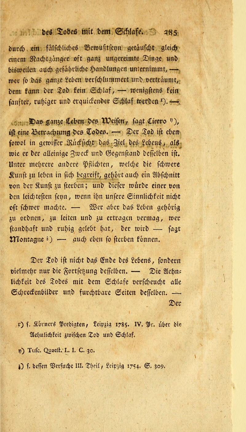 bui*d).«m. fatfct)lid)e5 S5c»u§tfci?n getaufd)t gleich- einem 3f?ad)t;}angeL' oft Qan^ ungeveimtß 2)inge unb bisweilen aucf) gefa(>vlid)e |)ant)limöcn unternimmt, —^ n?ei- fo bö«i ganje ^cben oevfc^Uimmertuni) oertvaunit/,' bem fann £>ei- 3;ob fein ©c|)laf, — tücnigftcnö hm fanfter, ru()i9ev unt) a*quicfeni)ei' ©i$.laf ivecbcn O^r-f^ . -.. ..5E)<»ß ;gan5e:Ä«bcn-t>es W#,> ft^Qt Cirero '0/ iß dne Betrachtung pcs Coöc», —, S)ec S^ot) ift eb^m fonjol in geroijTev iRu^d^^rtc^ö^-Bj^^^ff J#ßof,>,,<j(^! tok er ter alleinige '^vozd unb (Segenftanb beftelOen ift. Unter mei)rei'e anbere ^f(id)ten, tt)elct>ß biß fd>n)ere i?unfl ju leben in fic^ begreift^ flßl^&v't aud) ein 5{bfd)nitt ton ber ^unft ju fterben; unb bicfer tt)urbe einer ftoit ben leid)teften fepn, tpenn il)n unfere @innlid)feit nid)t oft fitmer mad)te. — SlBer aber tai geben get)6rig ju orbnen, ju leiten unb ju ertragen vermag, mer ftanbl)aft unb rul;ig gelebt fyat, ber wirb — fagt tTTontaanc») ■— auc^ eben fo fterben fonnen» 2)er !?ob ift nid)t tua^ @nbc be^ gebend, fonbern tjielme^r nur bie gortfe^ung bejfelben. — X>k 5tebns lic^feit beö Slobeö mit bem (Scblafe oerfcbeuc^t alle @d;rccfenbilber unb furchtbare 6eiten beffelben. — 2)ef r) f. Äovncvö tprcbigtctt/ Seipjig 1785. IV. ^r. iibct bie 3tc^n(ic&fctt jivif^cn Sob «nb @c^laf. t?) Tufc. QuaelhL. I. C. 30. 0 f. ^«ff«n 5Serfuc^c III. ^fieil, ^cipsig 1754» ©• 309.