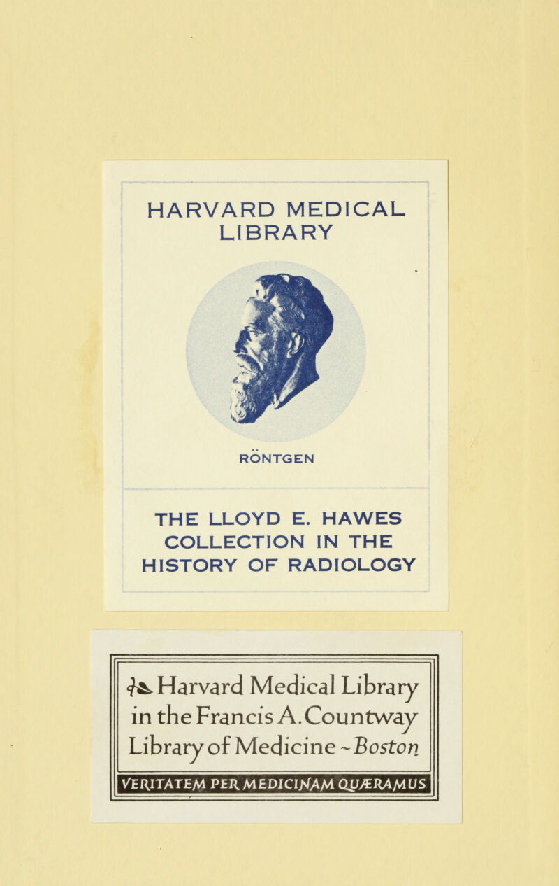 HARVARD MEDICAL LIBRARY RONTGEN THE LLOYD E. HAWES COLLECTION IN THE HISTORY OF RADIOLOGY <?^ Harvard Medical Library in the Francis A.Countway Library of Medicine -Boston Veritatem PERMEDICIXAM (WJERAfAUS