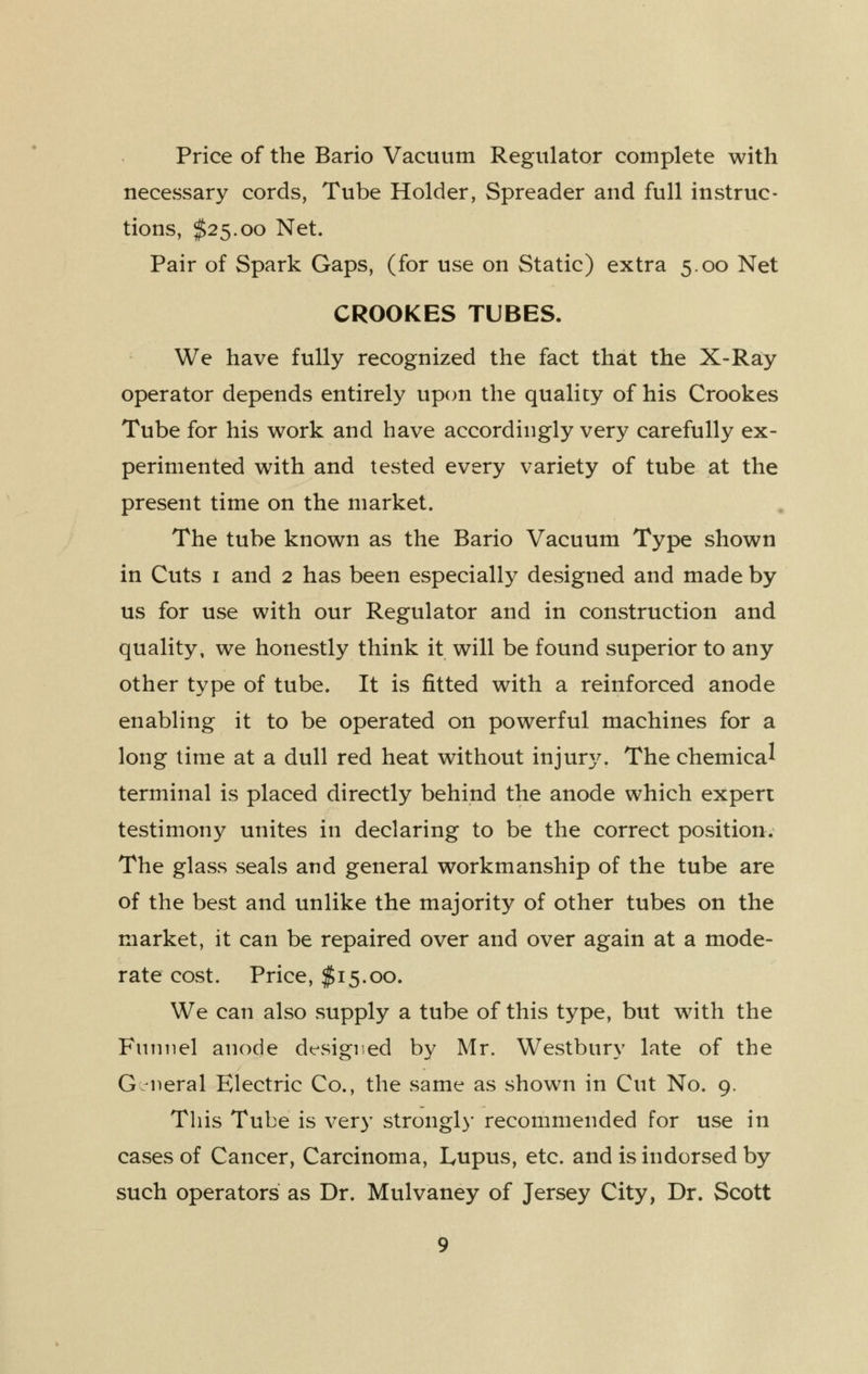 Price of the Bario Vacuum Regulator complete with necessary cords, Tube Holder, Spreader and full instruc- tions, $25.00 Net. Pair of Spark Gaps, (for use on Static) extra 5.00 Net CROOKES TUBES. We have fully recognized the fact that the X-Ray operator depends entirely upon the quality of his Crookes Tube for his work and have accordingly very carefully ex- perimented with and tested every variety of tube at the present time on the market. The tube known as the Bario Vacuum Type shown in Cuts I and 2 has been especially designed and made by us for use with our Regulator and in construction and quality, we honestly think it will be found superior to any other type of tube. It is fitted with a reinforced anode enabling it to be operated on powerful machines for a long lime at a dull red heat without injur3^ The chemical terminal is placed directly behind the anode which expert testimony unites in declaring to be the correct position. The glass seals and general workmanship of the tube are of the best and unlike the majority of other tubes on the market, it can be repaired over and over again at a mode- rate cost. Price, $15.00. We can also supply a tube of this type, but with the Fnimel anode dt^signed by Mr. Westbury late of the G Mieral Electric Co., the same as shown in Cut No. 9. This Tube is very strongly recommended for use in cases of Cancer, Carcinoma, Lupus, etc. and is indorsed by such operators as Dr. Mulvaney of Jersey City, Dr. Scott