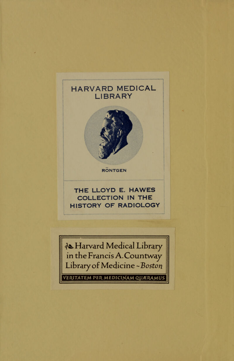 HARVARD MEDICAL LIBRARY RONTGEN THE LLOYD E. HAWES COLLECTION IN THE HISTORY OF RADIOLOGY <^ Harvard Medical Library in the Francis A. Countwav Library of Medicine -Boston VERITATEfA PER MEDICIJ<A/A QU/ET{AMUS